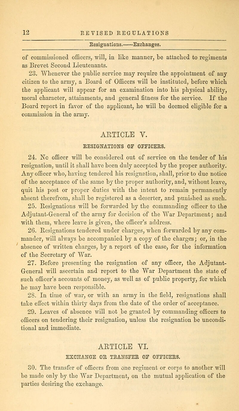 Resignations. Exchanges. of commissioned officers, will; in like manner, be attached to regiments as Brevet Second Lieutenants. 23. Wlienever the public service may require the appointment of any citizen to the army, a Board of Officers will be instituted, before which the applicant will appear for an examination into his physical ability, moral character, attainments, and general fitness for the service. If the Board report in favor of the applicant, he will be deemed eligible for a commission in the army. ARTICLE y. RESIGNATIONS OF OFFICERS. 24. No officer will be considered out of service on the tender of his resignation, until it shall have been duly accepted by the proper authority. Any officer who, having tendered his resignation, shall, prior to due notice of the acceptance of the same by the proper authority, and, without leave, quit his post or proper duties with the intent to remain permanently absent therefrom, shall be registered as a deserter, and punished as such. 25. Besignations will be forwarded by the commanding officer to the Adjutant-G-eneral of the army for decision of the War Department; and with them, where leave is given, the officer's address. 26. Besignations tendered under charges, when forwarded by any com- mander, will always be accompanied by a copy of the charges; or, in the absence of written charges, by a report of the case, for the information of the Secretary of War. 27. Before presenting the resignation of any officer, the Adjutant- General will ascertain and report to the War Department the state of such officer's accounts of money, as well as of public property, for which he may have been responsible. 28. In time of war, or with an army in the field, resignations shall take effect within thirty days from the date of the order of acceptance. 29. Leaves of absence will not be granted by commanding officers to officers on tendering their resignation, unless the resignation be uncondi- tional and immediate. ARTICLE VL EXCHANGE OR TRANSFER OF OFFICERS. 30. The transfer of officers from one regiment or corps to another will be made only by the War Department, on the mutual application of the parties desiring the exchange.