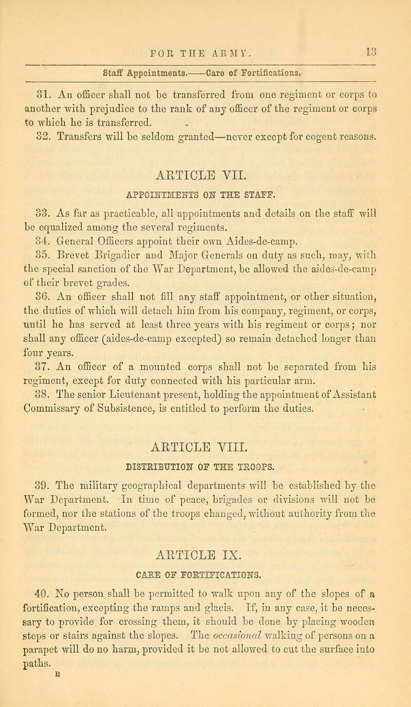 Staff Appointments. Care of Fortifications. 31. An ofSccr shall not be transferred from one regiment or corps to another with prejudice to the rank of any of&cer of the regiment or corps to which he is transferred. 32. Transfers will be seldom granted—never except for cogent reasons. ARTICLE VII. APPOINTMENTS ON THE STAFF. 33. As far as practicable, all appointments and details on the staff will be equalized among the several regiments. 34. General Officers appoint their own Aides-de-camp. 35. Brevet Brigadier and Major Generals on duty as such, may, with the special sanction of the War Department, be allowed the aides-de-camp of their brevet grades. 36. An officer shall not fill any staff appointment, or other situation, the duties of which will detach him from his company, regiment, or corps, until he has served at least three years with his regiment or corps; nor shall any officer (aides-de-camp excepted) so remain detached longer than four years. 37. An officer of a mounted corps shall not be separated from his regiment, except for duty connected with his particular arm. 38. The senior Lieutenant present, holding the appointment of Assistant Commissary of Subsistence, is entitled to perform the duties. ARTICLE VIII. DISTRIBUTION OF THE TSOOPS. 39. The military geographical departments will be established by the War Department. In time of peace, brigades or divisions will not be formed, nor the stations of the troops changed, without authority from the War Department. ARTICLE IX. CARE OF FORTIFICATIONS. 40. No person shall be permitted to walk upon any of the slopes of a fortification, excepting the ramps and glacis. If, in any case, it be neces- sary to provide for crossing them, it should be done by placing wooden steps or stairs against the slopes. The occasional walking of persons on a parapet will do no harm, provided it be not allowed to cut the surface into paths.