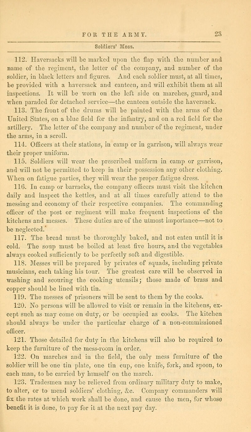 Soldiers' Mess. 112. Haversacks will be marked upon the flap witli the number and name of the regiment, the letter of the company, and number of the soldier, in black letters and figures. And each soldier must, at all times, be provided with a haversack and canteen, and will exhibit them at all inspections. It will be worn on the left side on marches, guard, and when paraded for detached service—the canteen outside the haversack. 113. The front of the drums will be painted with the arms of the United States, on a blue field for the infantry, and on a red field for the artillery. The letter of the company and number of the regiment, under the arms, in a scroll. 114. Officers at their stations, in camp or in garrison, will always wear their proper uniform. 115. Soldiers will wear the prescribed uniform in camp or garrison, and will not be permitted to keep in their possession any other clothing. When on fatigue parties, they will wear the proper .fatigue dress. 116. In camp or barracks, the company officers must visit the kitchen daily and inspect the kettles, and at all times carefully attend to the messing and economy of their respective companies. The commanding officer of the post or regiment will make frequent inspections of the kitchens and messes. These duties are of the utmost importance—not to be neglected. 117. The bread must be thoroughly baked, and not eaten until it is cold. The soup must be boiled at least five hours, and the vegetables always cooked sufficiently to be perfectly soft and digestible. 118. Messes will be prepared by privates of squads, including private musicians, each taking his tour. The greatest care will be observed in washing and scouring the cooking utensils; those made of brass and copper should be lined with tin. 119. The messes of prisoners will be sent to them by the cooks. 120. No persons will be allowed to visit or remain in the kitchens, ex- cept such as may come on duty, or be occupied as cooks. The kitchen should always be under the particular charge of a non-commissioned officer. 121. Those detailed for duty in the kitchens will also be required to keep the furniture of the mess-room in order. 122. On marches and in the field, the only mess furniture of the soldier will be one tin plate, one tin cup, one knife, fork, and spoon, to each man, to be carried by himself on the march. 123. Tradesmen may be relieved from ordinary military duty to make, to alter, or to mend soldiers' clothing, &c. Company commanders will fix the rates at which work shall be done, and cause the men, for whose benefit it is done, to pay for it at the next pay day.