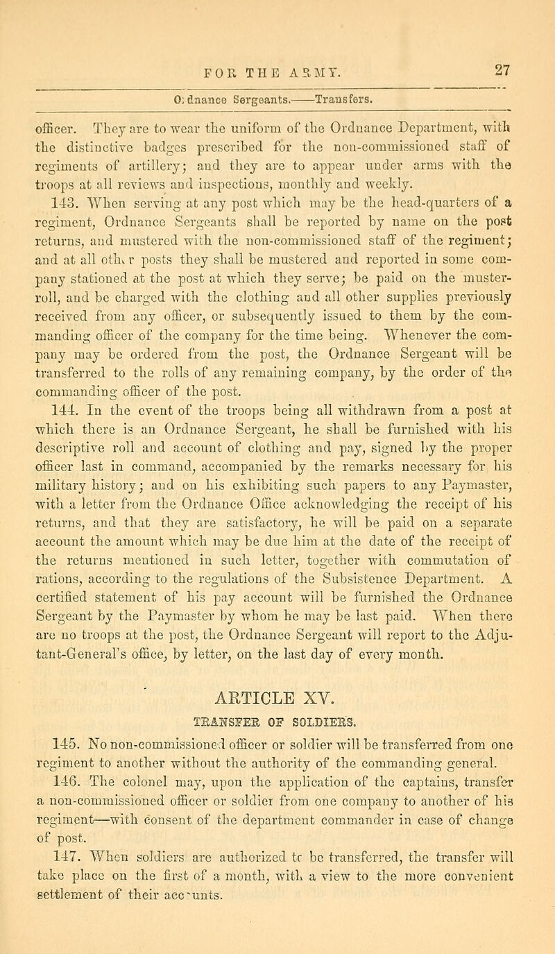 0;dnance Sergeants. Transfers. officer. They are to wear the uniform of the Ordnance Department, with the distinctive badges prescribed for the non-commissioned staff of regiments of artillery; and they are to appear under arms witli the ti'oops at all reviews and inspections, monthly and weekly. 143. When serving at any post which, may be the head-quarters of a regiment, Ordnance Sergeants shall be reported by name on the post returns, and mixstered witli the non-commissioned staff of the regiment; and at all cthv r posts they shall be mustered and reported in some com- pany stationed at the post at whicli they serve; be paid on the muster- roll, and be charged with the clothing and all other supplies previously received from any officer, or subsequently issued to them by the com- raanding officer of the company for the time being. Whenever the com- pany may be ordered from the post, the Ordnance Sergeant will be transferred to the rolls of any remaining company, by the order of thf^, commanding officer of the post. 144. In the event of the troops being all withdrawn from a post at which there is an Ordnance Sergeant, he shall be furnished with his descriptive roll and account of clothing and pay, signed ]>j the proper officer last in command, accompanied by the remarks necessary for his military history; and on his exhibiting such papers to any Paymaster, with a letter from the Ordnance Office acknowledging the receipt of his returns, and that they are satisfactory, he will be paid on a separate account the amount which may be due him at the date of the receipt of the returns mentioned in such letter, together with commutation of rations, according to the regulations of the Subsistence Department. A certified statement of his pay account will be furnished the Ordnance Sergeant by the Paymaster by whom he may be last paid. When there are no troops at the post, the Ordnance Sergeant will report to the Adju- tant-General's office, by letter, on the last day of every month. ARTICLE XV. TSAHSFEE OF SOLDIEES. 145. No non-commissioned officer or soldier will be transferred from one regiment to another without the authority of the commanding general. 146. The colonel may, upon the application of the captains, transfer a non-commissioned officer or soldier from one company to another of his regiment—with consent of the department commander in case of change of post. 147. When soldiers are authorized tc bo transferred, the transfer will take place on the first of a month, with a view to the more convenient settlement of their accounts.