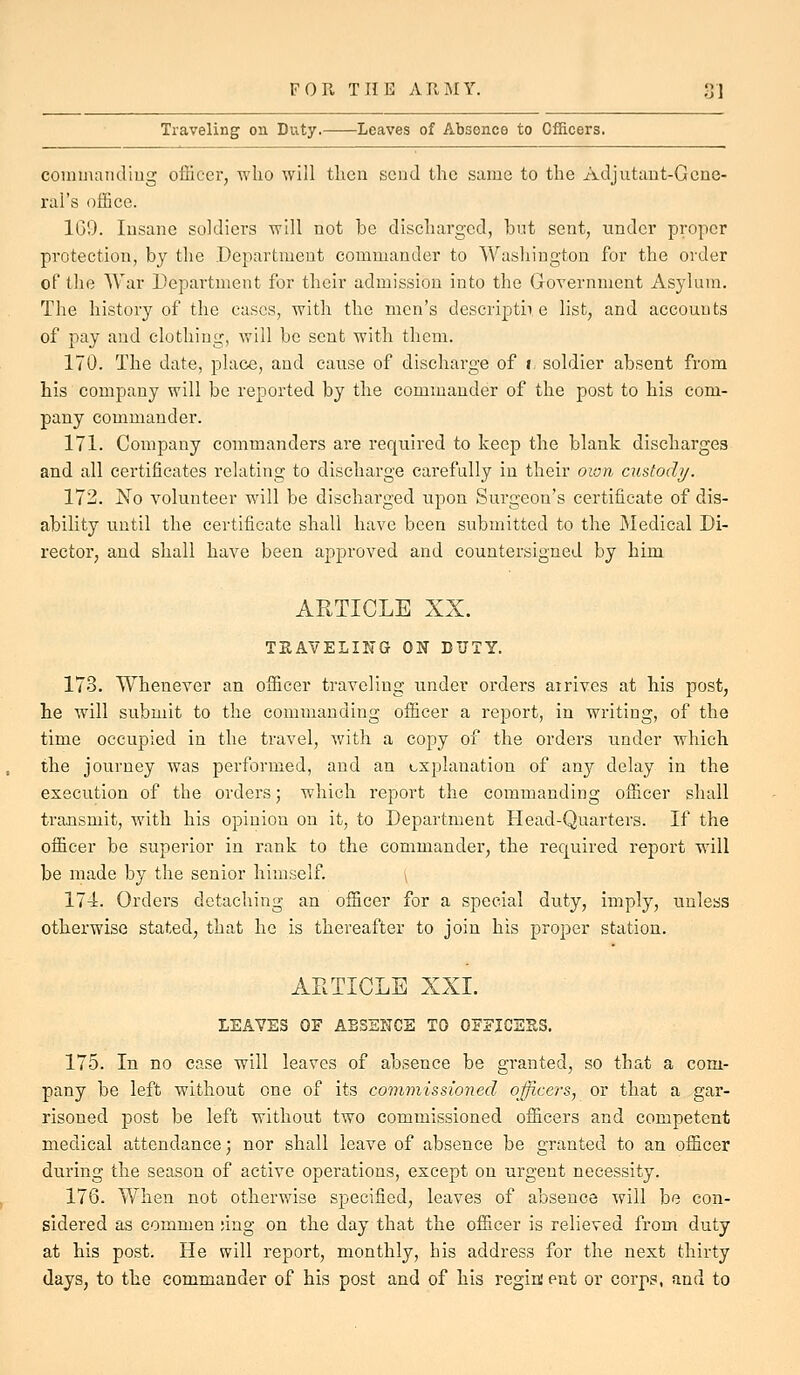 Traveling on Duty. Leaves of Absence to Officers. coniijiandiug officer, who will then send the same to the Adjutant-Gene- ral's office. 1G9. Insane soldiers will not be discharged, but sent, under proper protection, by the Department commander to Washington for the order of the War Department for their admission into the Government Asylum. The history of the cases, with the men's descriptii e list, and accounts of pay and clothing, will be sent with them. 170. The date, place, and cause of discharge of i soldier absent from his company will be reported by the commander of the post to his com- pany commander. 171. Company commanders are required to keep the blank discharges and all certificates relating to discharge carefully in their own custodi/. 172. No volunteer will be discharged upon Surgeon's certificate of dis- ability until the certificate shall have been submitted to the Medical Di- rector, and shall have been approved and countersigned by him ARTICLE XX. TEAVELING ON DUTY. 173. Whenever an officer traveling under orders airivcs at his post, he will submit to the commanding officer a report, in writing, of the time occupied in the travel, with a copy of the orders under which the journey was performed, and an explanation of any delay in the execution of the orders; which report the commanding officer shall transmit, with his opinion on it, to Department Plead-Quarters. If the officer be superior in rank to the commander, the required report will be made by the senior himself. 174. Orders detaching an officer for a special duty, imply, unless otherwise stated, that he is thereafter to join his proper station. ARTICLE XXI. LEAVES OF ABSENCE TO OFEICSES. 175. In no case will leaves of absence be granted, so that a com- pany be left without one of its commissioned officers, or that a gar- risoned post be left without two commissioned officers and competent medical attendance; nor shall leave of absence be granted to an officer during the season of active operations, except on urgent necessity. 176. Wlien not otherwise specified, leaves of absence will be con- sidered as commen ;ing on the day that the officer is relieved from duty at his post. He will report, monthly, his address for the next thirty (lays, to the commander of his post and of his regiment or corps, and to