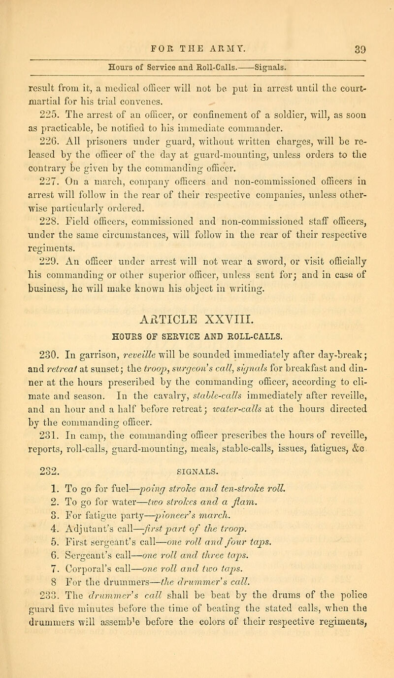 Hours of Service and RoU-Calls. Signals. result from it, a medical officer will not be put in arrest until the court- martial for his trial convenes. 225. The arrest of an officer, or confinement of a soldier, will, as soon as practicable, be notified to his immediate commander. 226. All prisoners under guard, without written charges, will be re- leased by the officer of the day at guard-mounting, unless orders to the contrary be given by the commanding officer. 227. On a march, company officers and non-commissioned officers in arrest will follow in the rear of their respective companies, unless other- wise particularly ordered. 228. Field officers, commissioned and non-commissioned staff officers, under the same circumstances, will follow in the rear of their respective regiments. 229. An officer under arrest will not wear a sword, or visit officially his commanding or other superior officer, unless sent for; and in case of business; he will make known his object in writing. ARTICLE XXYIII. HOURS OF SERVICE AND ROLL-CALLS. 230. In garrison, i-eveille yfiW be sounded immediately after day-break; and retreat at sunset; the trooj), su)^geon's call, signals for breakfast and din- ner at the hours prescribed by the commanding officer, according to cli- mate and season. In the cavalry, stable-calls immediately after reveille, and an hour and a half before retreat; ivater-calls at the hours directed by the commanding officer. 231. In camp, the commanding officer prescribes the hours of reveille, reports, roll-calls, guard-mounting, meals, stable-calls, issues, fatigues, &c. 232. SIGNALS. 1. To go for fuel—poing stroke and ten-stroJce roll. 2. To go for water—two strohes and a flam. 8. For fatigue party—'pioneer''s march. 4. Adjutant's call—-first jpart of the troop. 5. First sergeant's call—one roll and four tap>s. 6. Sergeant's call—one roll and three taps. 7. Corporal's call—one roll and tivo ta2)s. 8 For the drummers—the drummer's call. 233. The drummer's call shall be beat by the drums of the police guard five minutes before the time of beating the stated calls, when the drummers will assemble before the colors of their respective regiments,