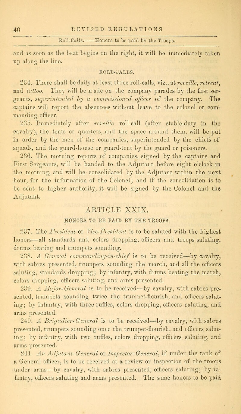 Eoll-Calls. Honors to be paid by the Troops. aud as soon as the beat begins on the right, it will be immediately taken up along the line. ROLL-JALLS. 2S4. There shall be daily at least three roll-calls, viz., at reveille, retreat, and tattoo. They will be n ade on the company parades by the first ser- geants, sujyerinterided hi/ a commissioned officer of the company. The captains will report the absentees without leave to the colonel or com- manding officer. 235. Immediately after reveille roll-call (after stable-duty in the cavalry), the tents or quarters, and the space around them, will be put in order by the men of the companies, superintended by the chiefs of squads, and the guard-house or guard-tent by the guard or prisoners. 236. The morning reports of companies, signed by the captains and First Sergeants, will be handed to the Adjutant before eight o'clock in the morning, and will be consolidated by the Adjutant within the next hour, for the information of the Colonel; and if the consolidation is to be sent to higher authority, it will be signed by the Colonel and the Adjutant, ARTICLE XXIX. H02T0ES TO BE PAID BY THE TSOOPS. 237. The President or Vice-President is to be saluted with the highest honors—all standards and colors dropping, officers and troops saluting, drums beating and trumpets sounding. 238. A General commanding-in-chicf is to be received—by cavalry, with sabres presented, trumpets sounding the march, and all the officers saluting, standards dropping; by infantry, with drums beating the march^ colors dropping, officers saluting, and arms presented. 239. A 3Iajor-General is to be received—by cavalry, with sabres pre- sented, trumpets sounding twice the trumpet-flourish, and officers salut- ing; by infantry, with three ruffles, colors dropping, officers saluting, and arms presented. 240. A Brigadier-General is to be received—by cavalry, with sabres presented, trumpets sounding once the trumpet-flourish, and officers salut- ing; by infantry, with two ruffles, colors dropping, officers saluting, and arms presented. 241. An Adjutant-General or Inspector-General, if under the rank of a General officer, is to be received at a review or inspection of the troops Tinder arms—by cavalry, with sabres presented, officers saluting; by in- tiintry, officers saluting and arms presented. The bame honors to be paid