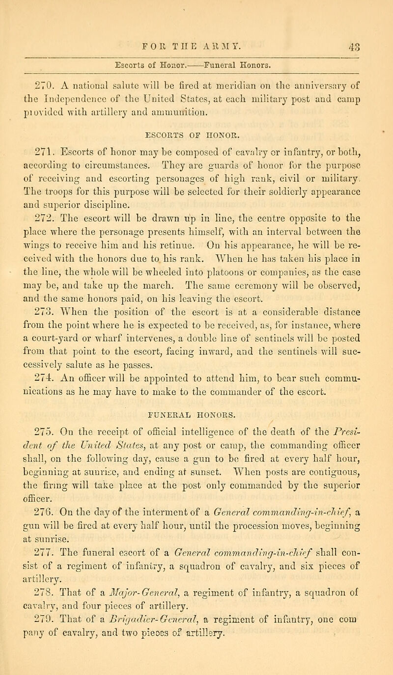 Escorts of Honor. Funeral Honors. 270. A iiatioual salute will be fired at meridian on the anniversary of the Independence of the United States, at each military post and camp piovided with artillery and ammunition, ESCORTS OF HONOR. 271. Escorts of honor may be composed of cavalry or infantry, or both, according to circumstances. They are guards of honor for the purpose of receiving and escorting personages of high rank, civil or military. The troops for this purpose will be selected for their soldierly appearance and superior discipline. 272. The escort will be drawn up in line, the centre opposite to the place where the personage presents himself, with an interval between the wings to receive him and his retinue. On his appearance, he will be re- ceived with the honors due to his rank. When he has taken his place in the line, the whole will be wheeled into platoons or companies, as the case may be, and take up the march. The same ceremony will be observed, and the same honors paid, on his leaving the escort. 273. When the position of the escort is at a considerable distance from the point where he is expected to be received, as, for instance, where a court-yard or wharf intervenes, a double line of sentinels will be posted from that point to the escort, facing inward, and the sentinels will suc- cessively salute as he passes. 274. An officer will be appointed to attend him, to bear such commu- nications as he may have to make to the commander of the escort. FUNERAL HONORS. 275. On the receipt of official intelligence of the death of the Presi- dent of the United States, at any post or camp, the commanding officer shall, on the following day, cause a gun to be fired at every half hour, beginning at sunrii;c, and ending at sunset. When posts are contiguous, the firmg will take place at the post only commanded by the superior officer. 276. On the day of the interment of a General commanding-in-cliief, a gun will be fired at every half hour, until the procession moves, beginning at sunrise. 277. The funeral escort of a General commanding-in-cliipf shall con- sist of a regiment of infantry, a squadron of cavalry, and sis pieces of artillery. 278. That of a Major-General, a regiment of infantry, a squadron of cavalry, and four pieces of artillery. 279. That of a Brigadier-General, a regiment of infantry, one com pany of cavalry, and two pieoos of artillery.