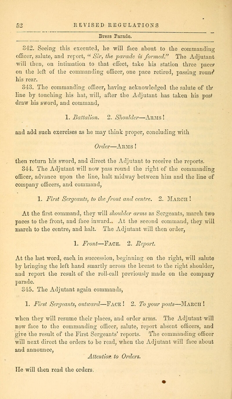 Dress Parade. 842, Seeing this executed, lie will face about to tlie commanding officer, salute, and report, '■^ Sir, the parade is formed. The Adjutant will then, on intimation to that effect, take his station three pace? on the left of the commanding officer, one pace retired, passing roun«^ his rear. 343. The commanding officer, having acknowledged the salute of tlir line by touching his hat, will, after the Adjutant has taken his posf draw his sword, and command, 1. Battalion. 2. Shoulder—Arms ! and add such exercises as he may think proper, concluding with Order—Arms ! then return his sword, and direct the Adjutant to receive the reports. 344. The Adjutant will now pass round the right of the commanding officer, advance upon the line, halt midway between him and the line of company officers, and command, 1. First Sergeants, to (lie front and centre. 2. March! At the first command, they will shoidder arms as Sergeants, march two paces to the front, and face inward.. At the second command, they will march to the centre^ and halt. The Adjutant will then order, 1. Front—Face. 2. Reiiort. At the last word, each in succession, beginning on the right, will salute by bringing the left hand smartly across the breast to the right shoulder, and report the result of the roll-call previously made on the company parade. 345. The Adjutant again commands, 1. First Sergeants, outward—Face ! 2. To your posts—March ! when they will resume their places, and order arms. The Adjutant will now face to the commanding officer, salute, report absent officers, and give the result of the First Sergeants' reports. Tlie commanding officer will next direct the orders to be read, when the Adjutant will face about and announce, Attention to Orders. Tie will then read the orders.