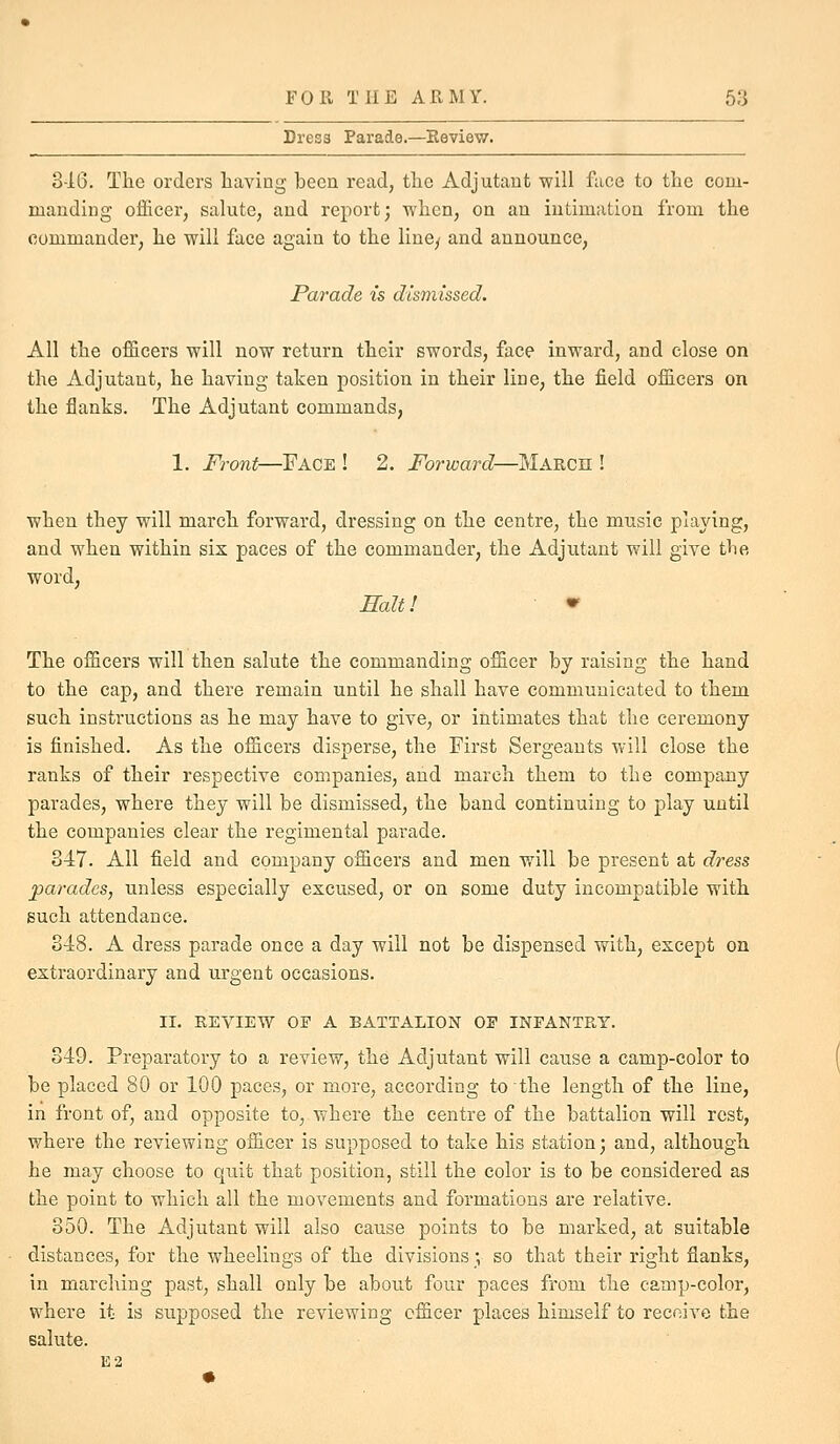 Dress Parade.—Review. 3-16. The orders having been read, the Adjutant will face to the com- manding officer, salute, and report; when, on an intimation from the commander, he will face again to the line/ and announce. Parade is dismissed. All the officers will now return their swords, face inward, and close on the Adjutant, he having taken position in their line, the field officers on the flanks. The Adjutant commands, 1. Fro7it—Face ! 2. Forward—March ! when they will march forward, dressing on the centre, the music plajdng, and when within six paces of the commander, the Adjutant will give the word, Ealt! ^ The officers will then salute the commanding officer by raising the hand to the cap, and there remain until he shall have communicated to them such instructions as he may have to give, or intimates that the ceremony is finished. As the officers disperse, the First Sergeants will close the ranks of their respective companies, and march them to the company parades, where they will be dismissed, the band continuing to play until the companies clear the regimental parade. 347. All field and company officers and men will be present at dress parades, unless especially excused, or on some duty incompatible with such attendance. 348. A dress parade once a day will not be dispensed with, except on extraordinary and urgent occasions. II. REVIEW OP A BATTALION OF INFANTRY. 349. Preparatory to a review, the Adjutant will cause a camp-color to be placed 80 or 100 paces, or more, according to the length of the line, in front of, and opposite to, where the centre of the battalion will rest, where the reviewing officer is supposed to take his station; and, although he may choose to quit that position, still the color is to be considered as the point to which all the movements and formations are relative. 350. The Adjutant will also cause points to be marked, at suitable distances, for the wheelings of the divisions; so that their right flanks, in marching past, shall only be about four paces from the camp-color, where it is supposed the reviewing officer places himself to receive the salute. E2