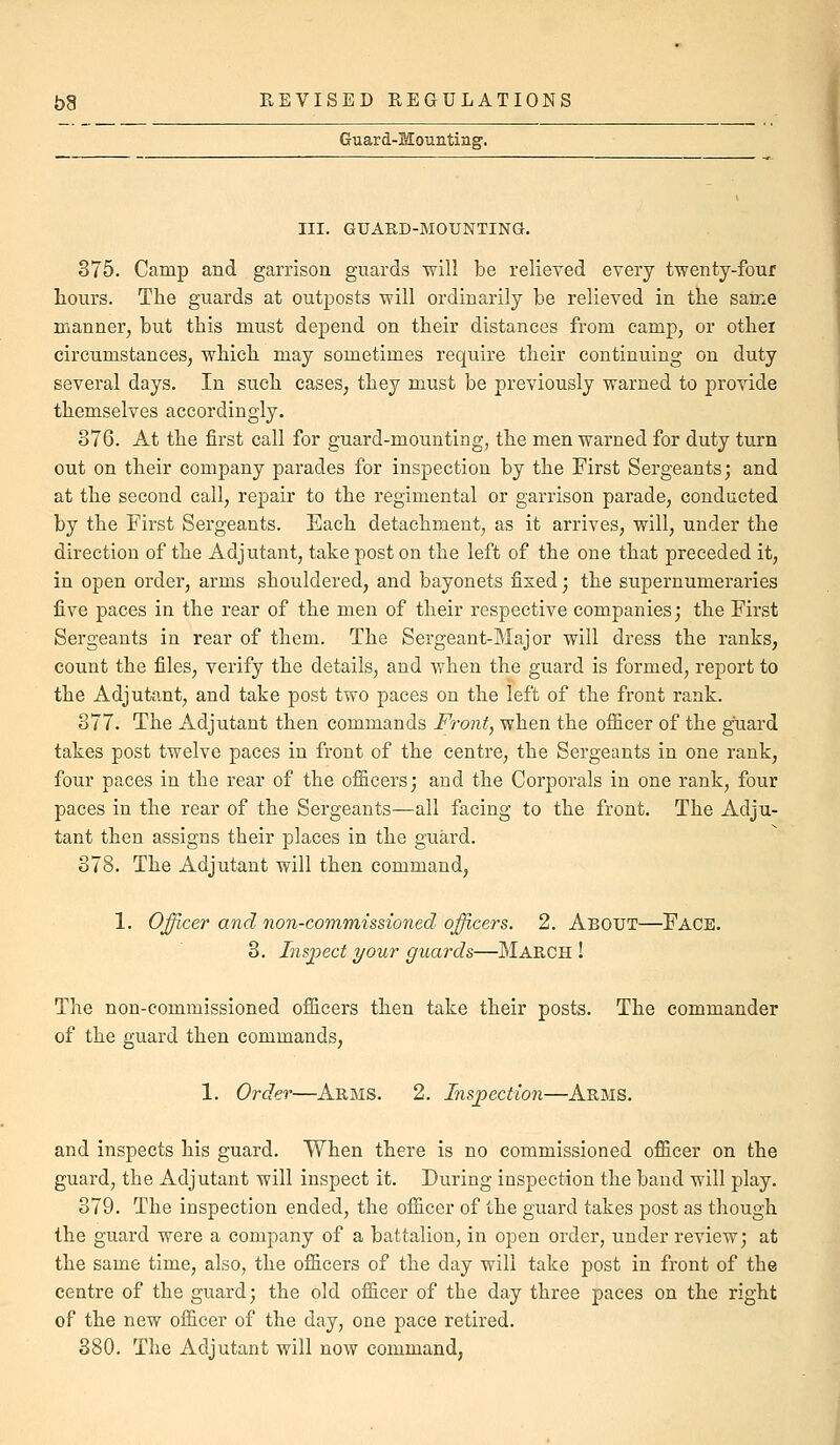 Guard-Mountinsr. III. GUARD-MOUNTING. 375. Camp and garrison guards will be relieved every twenty-four hours. The guards at outposts will ordinarily be relieved in the sarae manner, but this must depend on their distances from camp, or othei circumstances, which may sometimes require their continuing on duty several days. In such cases, they must be previously warned to provide themselves accordingly. 376. At the first call for guard-mountiag, the men warned for duty turn out on their company parades for inspection by the First Sergeants; and at the second call, repair to the regimental or garrison parade, conducted by the First Sergeants. Each detachment, as it arrives, will, under the direction of the Adjutant, take post on the left of the one that preceded it, in open order, arms shouldered, and bayonets fixed; the supernumeraries five paces in the rear of the men of their respective companies; the First Sergeants in rear of them. The Sergeant-Major will dress the ranks, count the files, verify the details, and when the guard is formed, report to the Adjutant, and take post two paces on the left of the front rank. 377. The Adjutant then commands Front, when the ofiicer of the guard takes post twelve paces in front of the centre, the Sergeants in one rank, four paces in the rear of the ofi&cers; and the Corporals in one rank, four paces in the rear of the Sergeants—all facing to the front. The Adju- tant then assigns their places in the guard. 378. The Adjutant will then command, 1. Officer and non-commissioned officers. 2. About—Face. 3. Inspect your guards—March ! The non-commissioned ofiicers then take their posts. The commander of the guard then commands, 1. Order—Arms. 2. Insjpection—Arms. and inspects his guard. When there is no commissioned officer on the guard, the Adjutant will inspect it. During inspection the band will play. 379. The inspection ended, the officer of the guard takes post as though the guard were a company of a battalion, in open order, under review; at the same time, also, the officers of the day will take post in front of the centre of the guard; the old officer of the day three paces on the right of the new officer of the day, one pace retired. 380. The Adjutant will now command,