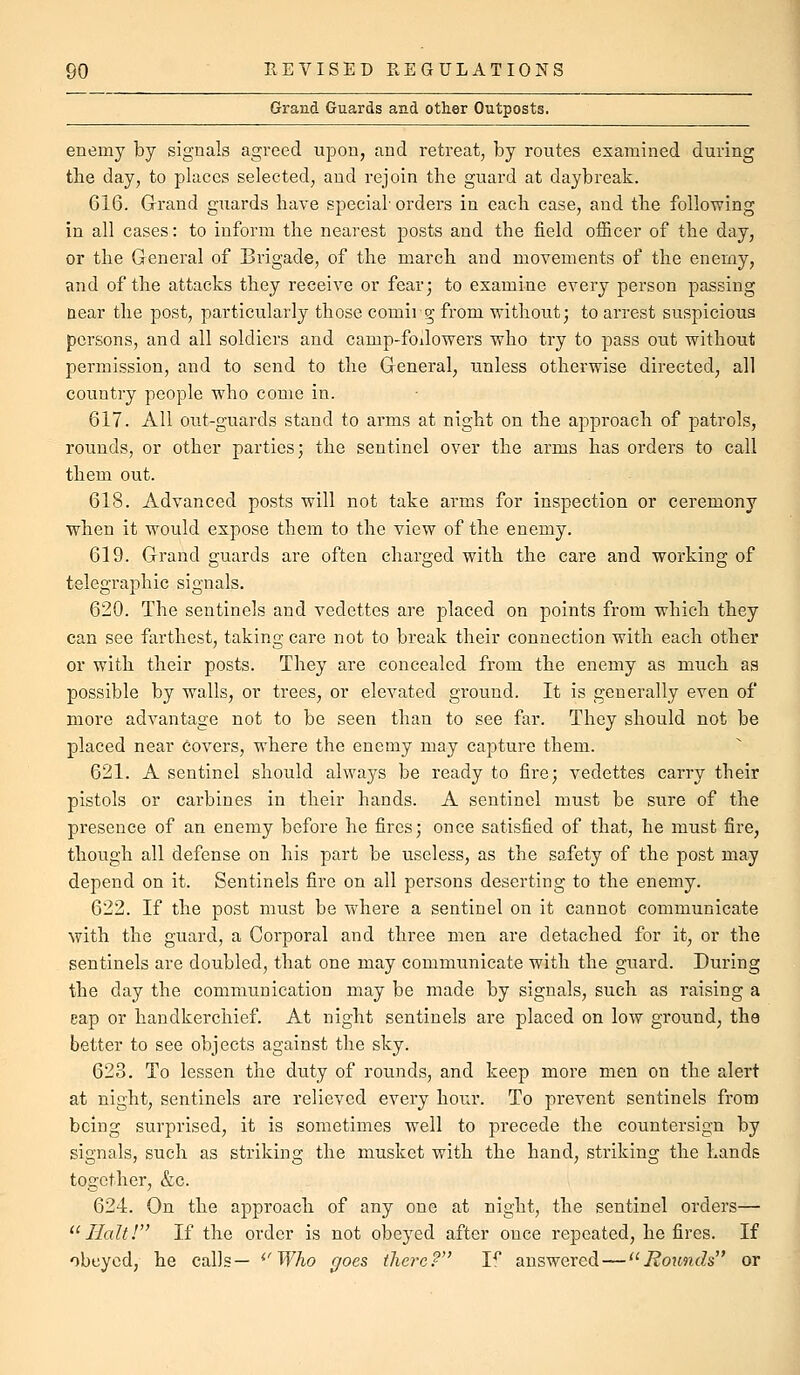 Grand Guards and other Outposts. enemy by signals agreed upon, and retreat, by routes examined during the day, to places selected, and rejoin the guard at daybreak. 616. Grand guards have special-orders in each case, and the following in all cases: to inform the nearest posts and the field ofiicer of the day, or the General of Brigade, of the march and movements of the enemy, and of the attacks they receive or fear; to examine every person passing near the post, particularly those comii g from without; to arrest suspicious persons, and all soldiers and camp-foilowers who try to pass out without permission, and to send to the General, unless otherwise directed, all country people who come in. 617. All out-guards stand to arms at night on the approach of patrols, rounds, or other parties; the sentinel over the arms has orders to call them out. 618. Advanced posts will not take arms for inspection or ceremony when it would expose them to the view of the enemy. 619. Grand guards are often charged with the care and working of telegraphic signals. 620. The sentinels and vedettes are placed on points from which they can see farthest, taking care not to break their connection with each other or with their posts. They are concealed from the enemy as much as possible by walls, or trees, or elevated ground. It is generally even of more advantage not to be seen than to see far. They should not be placed near covers, where the enemy may capture them. 621. A sentinel should always be ready to fire; vedettes carry their pistols or carbines in their hands. A sentinel must be sure of the presence of an enemy before he fires; once satisfied of that, he must fire, though all defense on his part be useless, as the safety of the post may depend on it. Sentinels fire on all persons deserting to the enemy. 622. If the post must be wdiere a sentinel on it cannot communicate with the guard, a Corporal and three men are detached for it, or the sentinels are doubled, that one may communicate with the guard. During the day the communication may be made by signals, such as raising a eap or handkerchief. At night sentinels are placed on low ground, the better to see objects against the sky. 623. To lessen the duty of rounds, and keep more men on the alert at night, sentinels are relieved every hour. To prevent sentinels from being surprised, it is sometimes well to precede the countersign by signals, such as striking the musket with the hand, striking the hands together, &c. 624. On the approach of any one at night, the sentinel orders—  IlaltF' If the order is not obeyed after once repeated, he fires. If obeyed, he calls— ^'Who goes tlierc? If answered — '^Rounds or