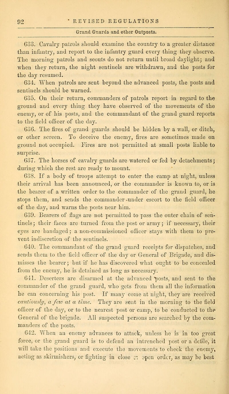 Grand Guards and other Outposts. Goo. Cavalry patrols should examine the country to a greater distance than infantry, and report to the infantry guard every thing they observe. The morning patrols and scouts do not return until broad daylight; and when they return, the night sentinels are withdrawn, and the posts for the day resumed. 634. When patrols are sent beyond the advanced posts, the posts and sentinels should be warned. 635. On their return, commanders of patrols report in regard to the ground and every thing they have observed of the movements of the enemy, or of his posts, and the commandant of the grand guard reports to the field officer of the day. 636. The fires of grand guards should be hidden by a wall, or ditch, or other screen. To deceive the enemy, fires are sometimes made on ground not occupied. Fires are not permitted at small posts liable to surprise. 637. The horses of cavalry guards are watered or fed by detachments; during which the rest are ready to mount. 638. If a body of troops attempt to enter the camp at night, unless their arrival has been announced, or the commander is known to, or is the bearer of a written order to the commander of the grand guard, he stops them, and sends the commander -under escort to the field officer of the day, and warns the posts near him. 639. Bearers of flags are not permitted to pass the outer chain of sen- tinels ; their faces are turned from the post or army; if necessary, their eyes are bandaged; a non-commissioned officer stays with them to pre- vent indiscretion of the sentinels. 640. The commandant of the grand guard receipts for dispatches, and sends them to the field officer of the day or General of Brigade, and dis- misses the bearer; but if he has discovered what ought to be concealed from the enemy, he is detained as long as necessary. 641. Deserters are disarmed at the advanced posts, and sent to the commander of the grand guard, who gets from them all the information he can concerning his post. If many come at night, they are received cautiously^ a few at a time. They are sent in the morning to the field officer of the day, or to the nearest post or camp, to be conducted to the General of the brigade. All suspected persons are searched by the com- manders of the posts. 642. When an enemy advances to attack, unless he is in too great force, or the grand guard is to defend an intrenched post or a deljle, it will take the positions and execute the movements to check the enemy, acting as skirmishers, or fighting in close c: open order, as may be best