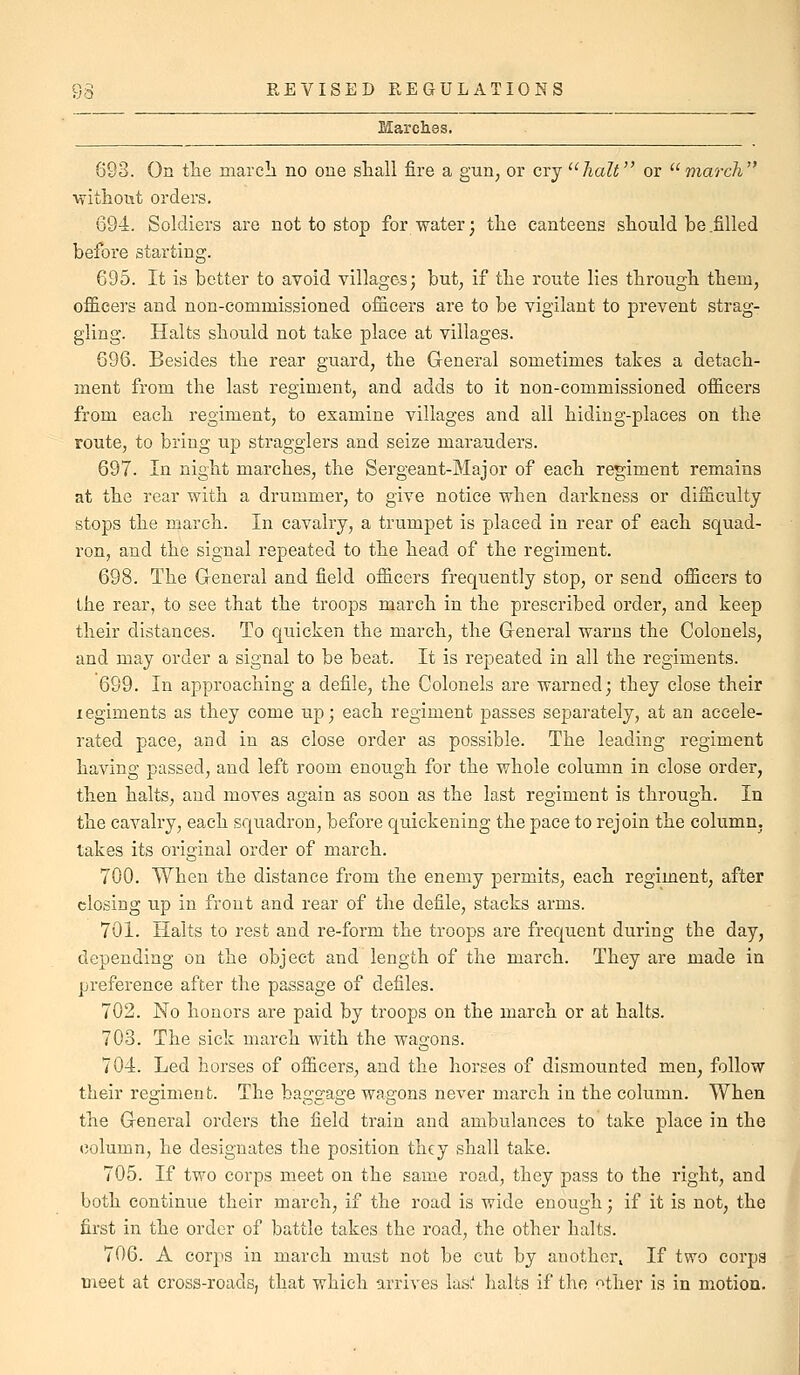 Marches. 693. On tlie march no one stall fire a gun^ or cry ^^halt or '■'march ■without orders. 694. Soldiers are not to stop for water; the canteens should be .filled before starting. 695. It is better to avoid villages; but, if the route lies through them, officers and non-commissioned officers are to be vigilant to prevent strag- gling. Halts should not take place at villages. 696. Besides the rear guard, the Gleneral sometimes takes a detach- ment from the last regiment, and adds to it non-commissioned officers from each regiment, to examine villages and all hiding-places on the route, to bring up stragglers and seize marauders. 697. In night marches, the Sergeant-Major of each regiment remains at the rear with a drummer, to give notice when darkness or difficulty stops the march. In cavalry, a trumpet is placed in rear of each squad- ron, and the signal repeated to the head of the regiment. 698. The General and field officers frequently stop, or send officers to the rear, to see that the troops march in the prescribed order, and keep their distances. To quicken the march, the Gleneral warns the Colonels, and may order a signal to be beat. It is repeated in all the regiments. 699. In approaching a defile, the Colonels are warned; they close their xegiments as they come up; each regiment passes separately, at an accele- rated pace, and in as close order as possible. The leading regiment having passed, and left room enough for the whole column in close order, then halts, and moves again as soon as the last regiment is through. In the cavalry, each squadron, before quickening the pace to rejoin the column, takes its original order of march. 700. When the distance from the enemy permits, each regiment, after closing up in front and rear of the defile, stacks arms. 701. Halts to rest and re-form the troops are frequent during the day, depending on the object and length of the march. They are made in preference after the passage of defiles. 702. No honors are paid by troops on the march or at halts. 703. The sick march with the wagons. 704. Led horses of officers, and the horses of dismounted men, follow their regiment. The baggage wagons never march in the column. When the G-eneral orders the field train and ambulances to take place in the column, he designates the position they shall take. 705. If two corps meet on the same road, they pass to the right, and both continue their march, if the road is wide enough; if it is not, the first in the order of battle takes the road, the other halts. 706. A corps in march must not be cut by another. If two corps meet at cross-roads, that which arrives lasi' halts if the '^^ther is in motion.
