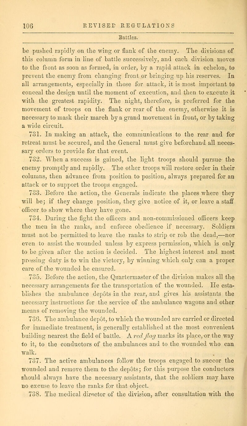 Battles- be pushed rapidly on tlie wing or flank of the enemy. The divisions of this column form in line of battle successively, and each division moves to the fiont as soon as formed, in order, by a rapid attack in echelon, to prevent the enemy from changing front or bringing up his reserves. In all arrangements, especially in those for attack, it is most important to conceal the design until the moment of execution, and then to execute it with the greatest rapidity. The night, therefore, is preferred for the movement of troops on the flank or rear of the enemy, otherwise it is necessary to mask their march by a grand movement in front, or by taking a wide circuit. 731. In making an attack, the communications to the rear and for retreat must be secured, and the General must give beforehand all neces- sary orders to provide for that event. 732. When a success is gained, the light troops should pursue the enemy promptly and rapidly. The other troops will restore order in their columns, then advance from position to position, always prepared for an attack or to support the troops engaged. 733. Before the action, the Generals indicate the places where they will be; if they change position, they give notice of it, or leave a staff ofiicer to show where they have gone. 734. During the fight the oflicers and non-commissioned ofiieers keep the men in the ranks, and enforce obedience if necessary. Soldiers must not be permitted to leave the ranks to strip or rob the dead,—nor even to assist the wounded unless by express permission, which is only to be given after the action is decided. The highest interest and most pressing duty is to win the victory, by winning which only can a proper care of the wounded be ensured. 735. Before the action, the Quartermaster of the division makes all the necessary arrangements for the transportation of the wounded. He esta- blishes the ambulance depots in the rear, and gives his assistants the necessary instructions for the service of the ambulance wagons and other means of removing the wounded. 736. The ambulance depot, to which the wounded are carried or directed for immediate treatment, is generally established at the most convenient building nearest the field of battle. A red flag marks its plaee,-or the way to it, to the conductors of the ambulances and to the wounded who can walk. 737. The active ambulances follow the troops engaged to succor the wounded and remove them to the depots; for this purpose the conductors should always have the necessary assistants, that the soldiers may have no excuse to leave the ranks for that object. 738. The medical diractor of the division, after consultation with the