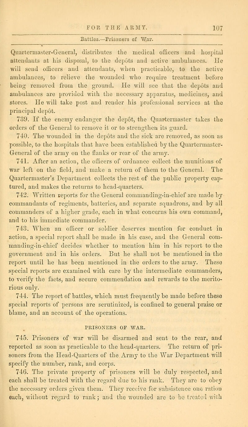 Battles.—Prisoners of War. Quartcrma.ster-Greneral, distributes the medical officers and liospital attendants at his disposal, to the depots and active ambulances. He will send officers and attendants, when practicable, to the active ambulances, to relieve the wounded who require treatment before being removed from the ground. He will see that the depots and ambulances are provided with the necessary apparatus, medicines, and stores. He will take post and render his professional services at the principal depot. 739. If the enemy endanger the depot, the Quartermaster takes the orders of the G-eneral to remove it or to strengthen its guard. 740. The wounded in the depots and the sick are removed, as soon as possible, to the hospitals that have been established by the Quartermaster- General of the army on the flanks or rear of the army. 741. After an action, the officers of ordnance collect the munitions of war left on the field, and make a return of them to the General. The Quartermaster's Department collects the rest of the public property cap- tured, and makes the returns to head-quarters. 742. Written reports for the General commanding-in-chief are made by commandants of regiments, batteries, and separate squadrons, and by all commanders of a higher grade, each in what concerns his own command, and to his immediate commander. 743. When an officer or soldier deserves mention for conduct in action, a special report shall be made in his case, and the General com- manding-in-chief decides whether to mention him in his report to the government and in his orders. But he shall not be mentioned in the report until he has been mentioned in the orders to the army. These special reports are examined with care by the intermediate commanders, to verify the facts, and secure commendation and rewards to the merito- rious only. 744. The report of battles, which must frequently be made before these special reports of persons are scrutinized, is confined to general praise or blame, and an account of the operations. PRISONERS OF WAR. 745. Prisoners of war will be disarmed and sent to the rear, and reported as soon as practicable to the head-quarters. The return of pri- soners from the Head-Quarters of the Army to the War Department will specify the number, rank, and corps. 746. The private property of prisoners will be duly respected, and each shall be treated with the regard due to his rank. They are to obey the necessary orders given them. They receive for subsistence one ration each, without regard to rank; and the wounded are to be treated vrith