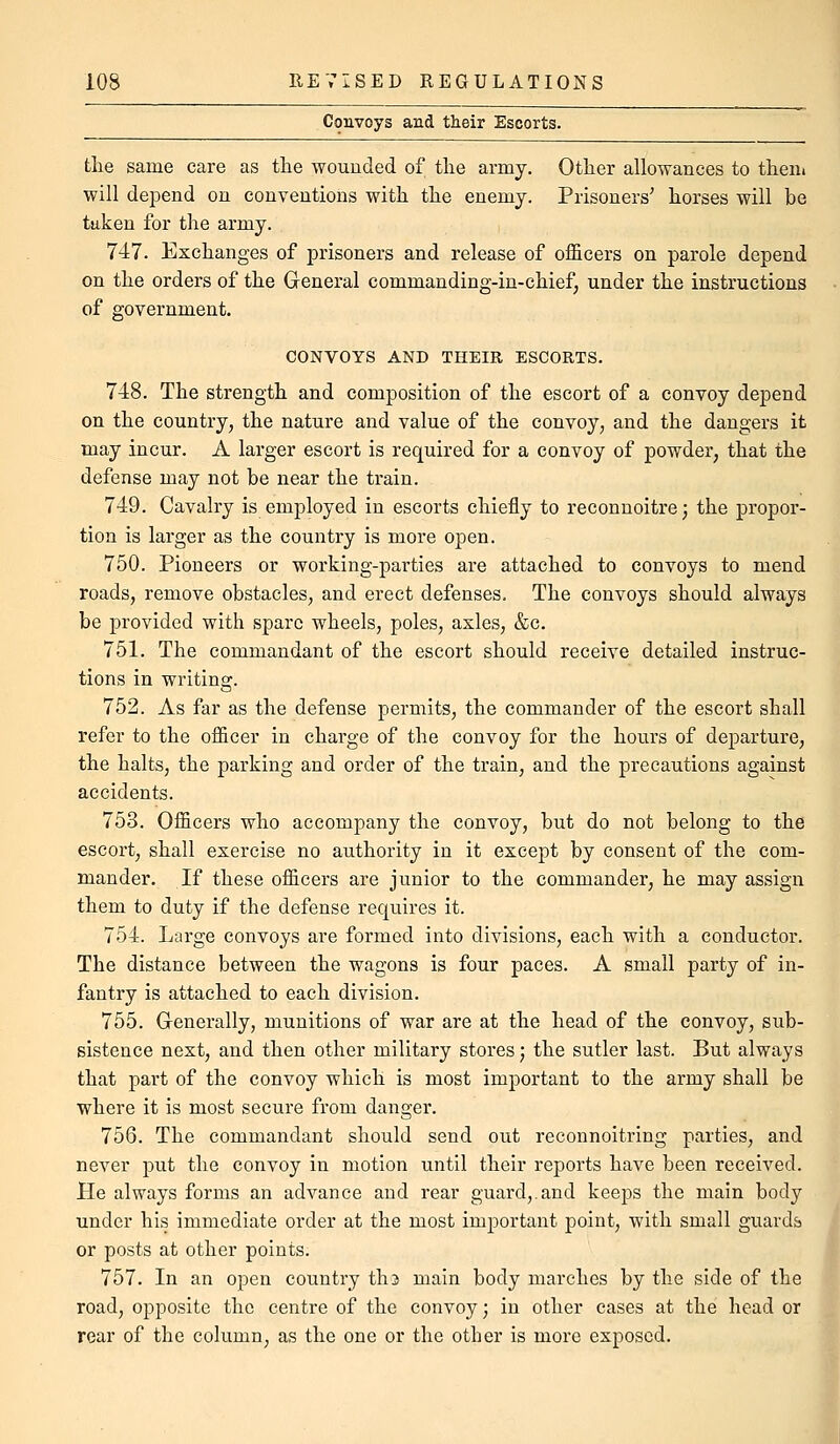 Convoys and their Escorts. tlie same care as the wounded of tlie army. Otlier allowances to tlieni will depend on conventions with the enemy. Prisoners' horses will be taken for the army. 747. Exchanges of prisoners and release of officers on parole depend on the orders of the General commanding-in-chief; under the instructions of government. CONVOYS AND THEIR ESCORTS. 748. The strength and composition of the escort of a convoy depend on the country, the nature and value of the convoy, and the dangers it may incur. A larger escort is required for a convoy of powder, that the defense may not be near the train. 749. Cavalry is employed in escorts chiefly to reconnoitre; the propor- tion is larger as the country is more open. 750. Pioneers or working-parties are attached to convoys to mend roads, remove obstacles, and erect defenses. The convoys should always be provided with spare wheels, poles, axles, &c. 751. The commandant of the escort should receive detailed instruc- tions in writing. 752. As far as the defense permits, the commander of the escort shall refer to the officer in charge of the convoy for the hours of departure, the halts, the parking and order of the train, and the precautions against accidents. 753. Officers who accompany the convoy, but do not belong to the escort, shall exercise no authority in it except by consent of the com- mander. If these officers are junior to the commander, he may assign them to duty if the defense requires it. 754. Large convoys are formed into divisions, each with a conductor. The distance between the wagons is four paces. A small party of in- fantry is attached to each division. 755. Generally, munitions of war are at the head of the convoy, sub- sistence next, and then other military stores j the sutler last. But always that part of the convoy which is most important to the army shall be where it is most secure from danger. 756. The commandant should send out reconnoitring parties, and never put the convoy in motion until their reports have been received. He always forms an advance and rear guard,.and keeps the main body under his immediate order at the most important point, with small guards or posts at other points. 757. In an open country th3 main body marches by the side of the road, opposite the centre of the convoy; in other cases at the head or rear of the column, as the one or the other is more exposed.