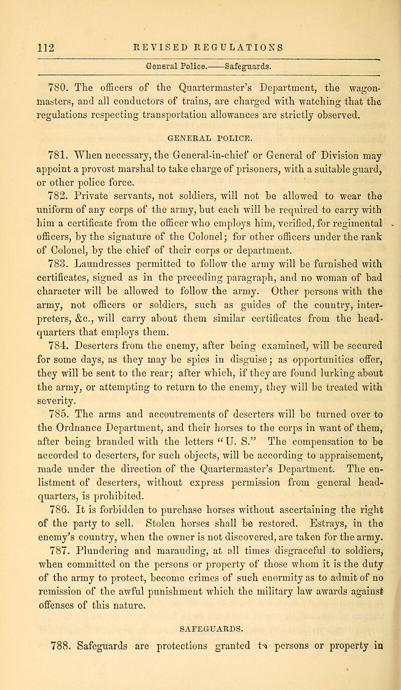 General Police. Safeguards. 780. The officers of tlie Quartermaster's Department, tlie ■wagon- master.s, and all conductors of trains, are charged with watching that the regulations respecting transportation allowances are strictly observed. GENERAL POLICE. 781. When necessary, the General-in-chief or General of Division may appoint a provost marshal to take charge of prisoners, with a suitable guard, or other police force. 782. Private servants, not soldiers, will not be allowed to wear the uniform of any corps of the army, but each will be required to carry with him a certificate from the officer who employs him, verified, for regimental officers, by the signature of the Colonel; for other officers under the rank of Colonel, by the chief of their corps or department. 783. Laundresses permitted to follow the army will be furnished with certificates, signed as in the preceding paragraph, and no woman of bad character will be allowed to follow the army. Other persons with the army, not officers or soldiers, such as guides of the country, inter- preters, &c., will carry about them similar certificates from the head- quarters that employs them. 784. Deserters from the enemy, after being examined, will be secured for some days, as they may be spies in disguise; as opportunities offer, they will be sent to the rear; after which, if they are found lurking about the army, or attempting to return to the enemy, they will be treated with severity. 785. The arms and accoutrements of deserters will be turned over to the Ordnance Department, and their horses to the corps in want of them, after being branded with the letters U. S. The compensation to be accorded to deserters, for such objects, will be according to appraisement, made under the direction of the Quartermaster's Department. The en- listment of deserters, without express permission from general head- quarters, is prohibited. 786. It is forbidden to purchase horses without ascertaining the right of the party to sell. Stolen horses shall be restored. Estrays, in the enemy's country, when the owner is not discovered, are taken for the army. 787. Plundering and marauding, at all times disgraceful to soldiers, when committed on the persons or property of those whom it is the duty of the army to protect, become crimes of such enormity as to admit of no remission of the awful punishment which the military law awards against offenses of this nature. SAFEGUARDS. 788. Safeguards are protections granted t-^ persons or property in