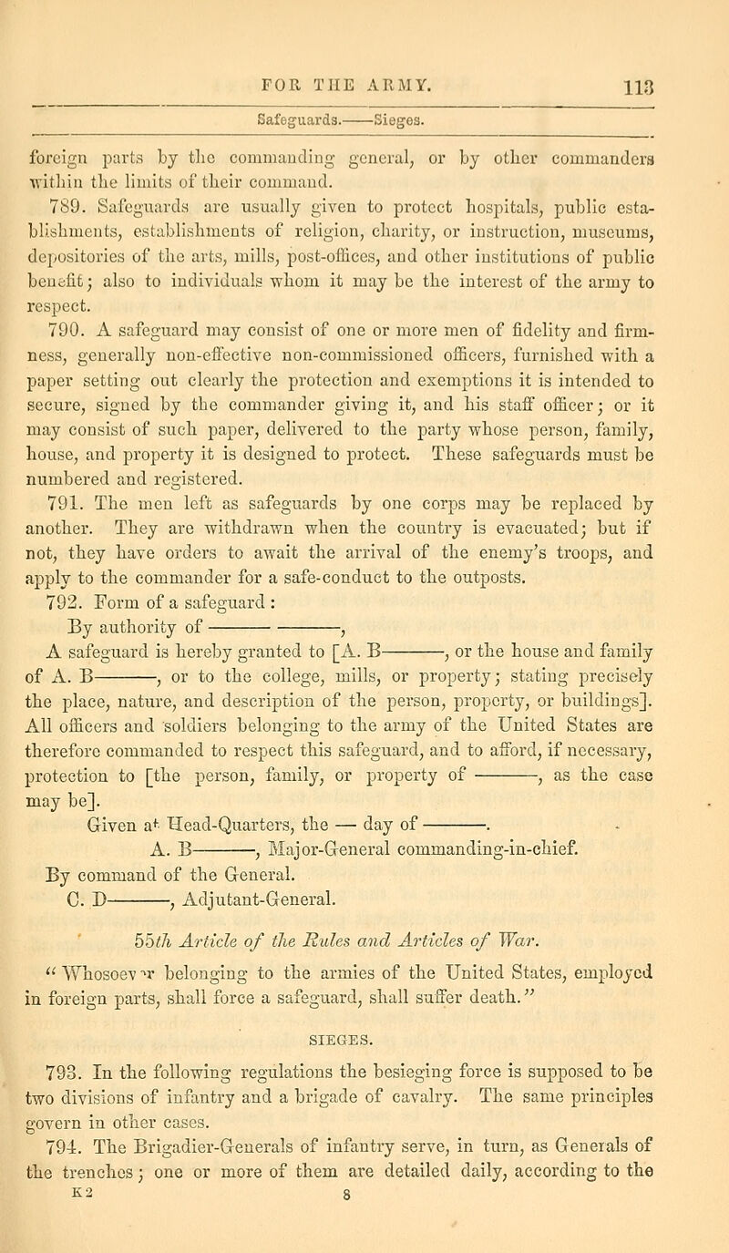 Safeguards. Sieges. foreign parts by the commauding general, or by other commanders within the limits of their command. 789. Safeguards are usually given to protect hospitals, public esta- blishments, establishments of religion, charity, or instruction, museums, depositories of the arts, mills, post-offices, and other institutions of public benefit; also to individuals whom it may be the interest of the army to respect. 790. A safeguard may consist of one or more men of fidelity and firm- ness, generally non-effective non-commissioned officers, furnished with a paper setting out clearly the protection and exemptions it is intended to secure, signed by the commander giving it, and his staff officer; or it may consist of such paper, delivered to the party whose person, family, house, and property it is designed to protect. These safeguards must be numbered and registered. 791. The men left as safeguards by one corps may be replaced by another. They are withdrawn when the country is evacuated; but if not, they have orders to await the arrival of the enemy's troops, and apply to the commander for a safe-conduct to the outposts. 792. Form of a safeguard : By authority of , A safeguard is hereby granted to [A. B , or the house and family of A. B , or to the college, mills, or property; stating precisely the place, nature, and description of the person, property, or buildings]. All officers and soldiers belonging to the army of the United States are therefore commanded to respect this safeguard, and to afford, if necessary, protection to [the person, family, or property of , as the case may be]. Given a+' Head-Quarters, the — day of . A. B , Major-Greneral commanding-in-chief. By command of the General. C. D , Adjutant-General. 55tJi Article of the Rules and Articles of War.  Whosoev ■^r belonging to the armies of the United States, employed in foreign parts, shall force a safeguard, shall suffer death. SIEGES. 793. In the following regulations the besieging force is supposed to be two divisions of infantry and a brigade of cavalry. The same principles govern in other cases. 794. The Brigadier-Generals of infantry serve, in turn, as Generals of the trenches; one or more of them are detailed daily, according to the K2 8