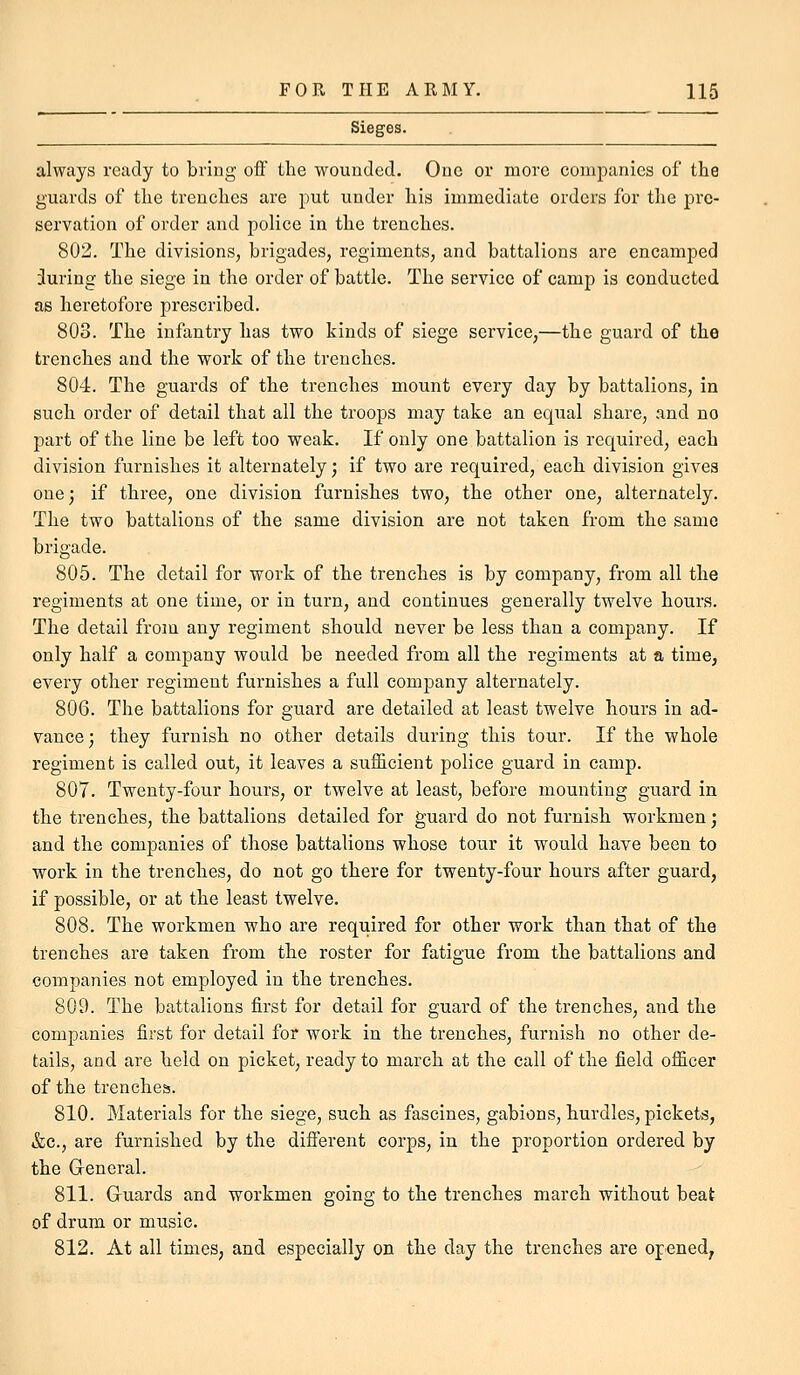 Sieges. always ready to bring off the wounded. One or more companies of the guards of the trenches are put under his immediate orders for the pre- servation of order and police in the trenches. 802. The divisions, brigades, regiments, and battalions are encamped during the siege in the order of battle. The service of camp is conducted as heretofore prescribed. 803. The infantry has two kinds of siege service,—the guard of the trenches and the work of the trenches. 804. The guards of the trenches mount every day by battalions, in such order of detail that all the troops may take an equal share, and no part of the line be left too weak. If only one battalion is required, each division furnishes it alternately; if two are required, each division gives one; if three, one division furnishes two, the other one, alternately. The two battalions of the same division are not taken from the same brigade. 805. The detail for work of the trenches is by company, from all the regiments at one time, or in turn, and continues generally twelve hours. The detail from any regiment should never be less than a company. If only half a company would be needed from all the regiments at a time, every other regiment furnishes a full company alternately. 806. The battalions for guard are detailed at least twelve hours in ad- vance; they furnish no other details during this tour. If the whole regiment is called out, it leaves a sufficient police guard in camp. 807. Twenty-four hours, or twelve at least, before mounting guard in the trenches, the battalions detailed for guard do not furnish workmen; and the companies of those battalions whose tour it would have been to work in the trenches, do not go there for twenty-four hours after guard, if possible, or at the least twelve. 808. The workmen who are required for other work than that of the trenches are taken from the roster for fatigue from the battalions and companies not employed in the trenches. 809. The battalions first for detail for guard of the trenches, and the companies first for detail for work in the trenches, furnish no other de- tails, and are held on picket, ready to march at the call of the field officer of the trenches. 810. Materials for the siege, such as fascines, gabions, hurdles, pickets, &c., are furnished by the different corps, in the proportion ordered by the Greneral. 811. Guards and workmen going to the trenches march without beat of drum or music. 812. At all times, and especially on the day the trenches are opened^