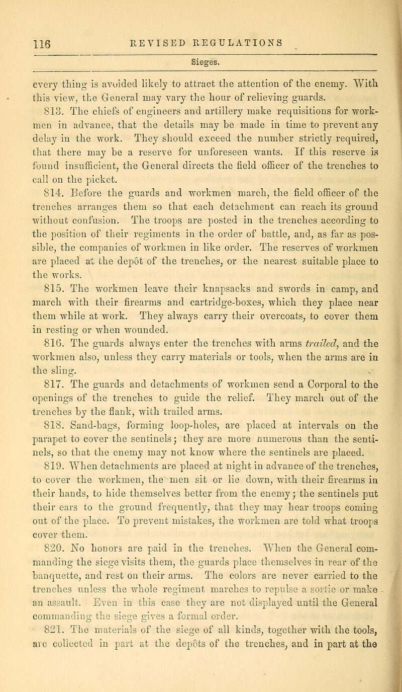 every thing is avoided likely to attract the attention of the enemy. With this view, the Greneral may vary the hour of relieving guards. 813. The chiefs of engineers and artillery make requisitions for work- men in advance, that the details may be made in time to prevent any delay in the work. They should exceed the number strictly required, that there may be a reserve for unforeseen wants. If this reserve is found insufficient, the General directs the field officer of the trenches to call on the picket. 814. Before the guards and workmen march, the field officer of the trenches arranges them so that each detachment can reach its ground without confusion. The troops are posted in the trenches according to the position of their regiments in the order of battle, and, as far as pos- sible, the companies of workmen in like order. The reserves of workmen are placed at the depot of the trenches, or the nearest suitable place to the works. 815. The workmen leave their knapsacks and swords in camp, and march with their firearms and cartridge-boxes, which they place near them while at work. They always carry their overcoats, to cover them in resting or when wounded. 816. The guards always enter the trenches with arms trailed, and the workmen also, unless they carry materials or tools, when the arms are in the sling. 817. The guards and detachments of workmen send a Corporal to the openings of the trenches to guide the relief. They march out of the trenches by the flank, with trailed arms. 818. Sand-bags, forming loop-holes, are placed at intervals on the parapet to cover the sentinels; they are more numerous than the senti- nels, so that the enemy may not know where the sentinels are placed. 819. When detachments are placed at night in advance of the trenches, to cover the workmen, the men sit or lie down, with their firearms in their hands, to hide themselves better from the enemy; the sentinels put their ears to the ground frequently, that they may hear troops coming out of the place. To prevent mistakes, the workmen are told what troops cover them. 820. No honors are paid in the trenches. When the General com- manding the siege visits them, the guards place themselves in rear of the banquette, and rest on their arms. The colors are never carried to the trenches unless the whole regiment marches to repulse a sortie or make ^ an assault. Even in this case they are not displayed until the General commanding the siege gives a formal order. 821. The materials of the siege of all kinds, together with the tools, arc collected in part at the depots of the trenches, and in part at the