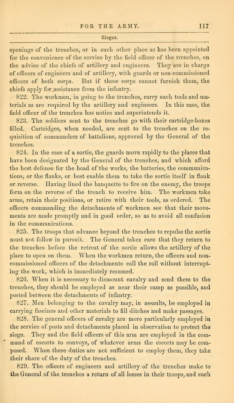 openings of the trenches, or in such other place as has been appointed for the convenience of the service by the field ofiicer of the trenches, on the advice of the chiefs of artillery and engineers. They are in charge of officers of engineers and of artillery, with guards or non-commissioned officers of both corps. But if these corps cannot furnish them, the chiefs apply for .assistance from the infantry. 822. The workmen, in going to the trenches, carry such tools and ma- terials as are required by the artillery and engineers. In this case, the field officer of the trenches has notice and superintends it. 823. The soldiers sent to the trenches go with their cartridge-boxes filled. Cartridges, when needed, are sent to the trenches on the re- quisition of commanders of battalions, approved by the Greneral of the trenches. 824. In the case of a sortie, the guards move rapidly to the places that have been designated by the General of the trenches, and which afford the best defense for the head of the works, the batteries, the communica- tions, or the flanks, or best enable them to take the sortie itself in flank or reverse. Having lined the banquette to flre on the enemy, the troops form on the reverse of the trench to receive him. The workmen take arms, retain their positions, or retire with their tools, as ordered. The officers commanding the detachments of workmen see that their move- ments are made promptly and in good order, so as to avoid all confusion in the communications. 825. The troops that advance beyond the trenches to repulse the sortie must not follow in pursuit. The General takes care that they return to the trenches before the retreat of the sortie allows the artillery of the place to open on them. When the workmen return, the officers and non- commissioned officers of the detachments call the roll without interrupt- ing the work, which is immediately resumed. 826. When it is necessary to dismount cavalry and send them to the trenches, they should be employed as near their camp as possible, and posted between the detachments of infantry. 827. Men belonging to the cavalry may, in assaults, be employed in carrying fascines and other materials to fill ditches and make passages. 828. The general officers of cavalry are more particularly employed in the service of posts and detachments placed in observation to protect the siege. They and the field officers of this arm are employed in the com- mand of escorts to convoys, of whatever arms the escorts may be com- posed. When these duties are not sufficient to employ them, they take their share of the duty of the trenches. 829. The officers of engineers and artillery of the trenches make to the General of the trenches a return of all losses in their troops, and such