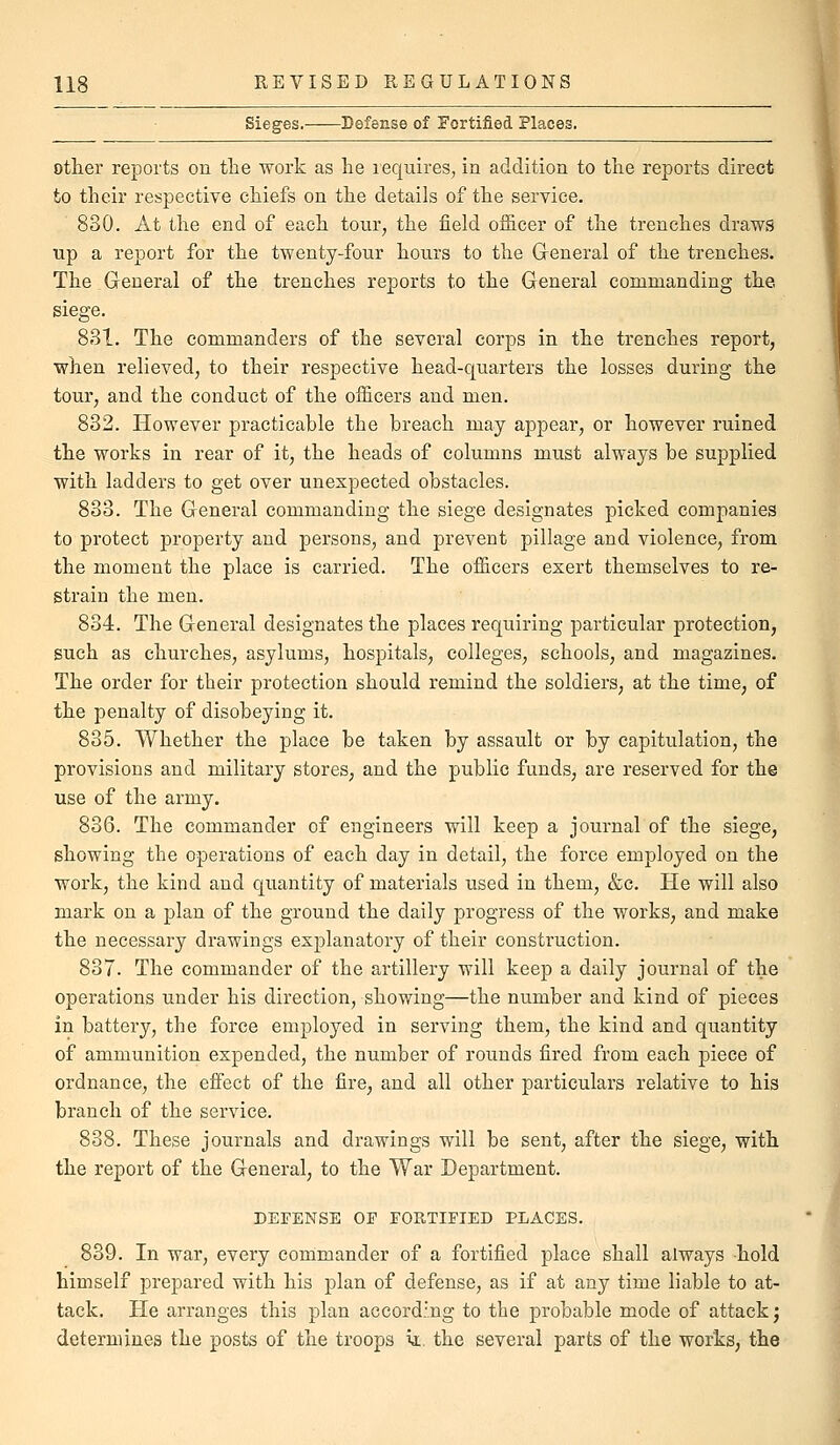 Sieges. Defense of Fortified Places. other reports on the work as lie lequires, in addition to the reports direct to their respective chiefs on the details of the service. 830. At the end of each tour, the field officer of the trenches draws Tip a report for the twenty-four hours to the G-eneral of the trenches. The General of the trenches reports to the General commanding the siege. 831. The commanders of the several corps in the trenches report, when relieved, to their respective head-quarters the losses during the tour, and the conduct of the officers and men. 832. However practicable the breach may appear, or however ruined the works in rear of it, the heads of columns must always be supplied with ladders to get over unexpected obstacles. 833. The General commanding the siege designates picked companies to protect property and persons, and prevent pillage and violence, from the moment the place is carried. The officers exert themselves to re- strain the men. 834. The General designates the places requiring particular protection, such as churches, asylums, hospitals, colleges, schools, and magazines. The order for their protection should remind the soldiers, at the time, of the penalty of disobeying it. 835. Whether the place be taken by assault or by capitulation, the provisions and military stores, and the public funds, are reserved for the use of the army. 836. The commander of engineers will keep a journal of the siege, showing the operations of each day in detail, the force employed on the work, the kind and quantity of materials used in them, &c. He will also mark on a plan of the ground the daily progress of the works, and make the necessary drawings explanatory of their construction. 837. The commander of the artillery will keep a daily journal of the operations under his direction, showing—the number and kind of pieces in battery, the force employed in serving them, the kind and quantity of ammunition expended, the number of rounds fired from each piece of ordnance, the effect of the fire, and all other particulars relative to his branch of the service. 838. These journals and drawings will be sent, after the siege, with the report of the General, to the War Department. DEFENSE OF FORTIFIED PLACES. 839. In war, every commander of a fortified place shall always hold himself prepared with his plan of defense, as if at any time liable to at- tack. He arranges this plan according to the probable mode of attack; determines the posts of the troops ia:. the several parts of the works, the J