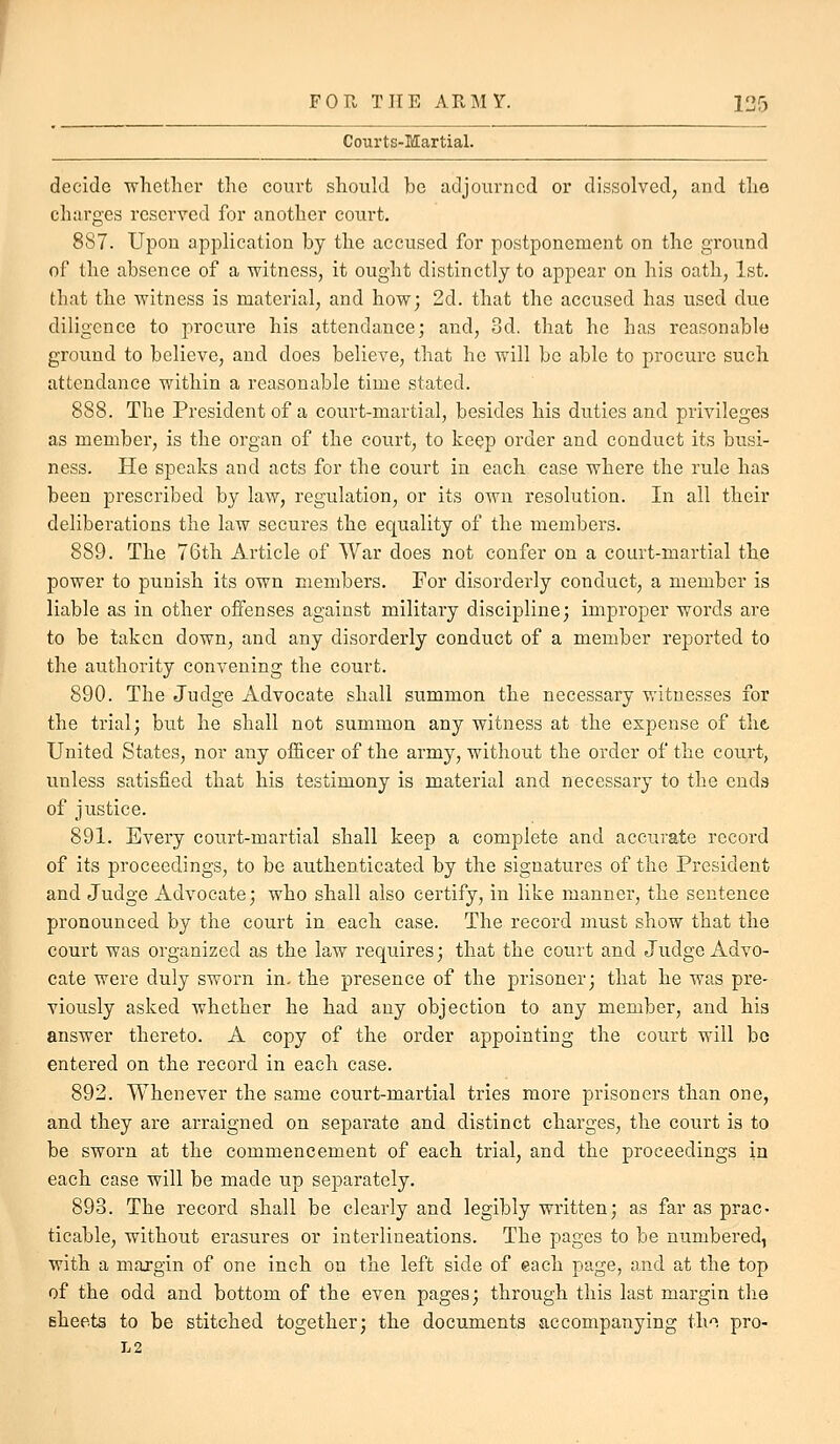 Courts-Martial. decide whether the court should be adjourned or dissolved, and the charges reserved for another court. 887. Upon application by the accused for postponement on the ground of the absence of a witness, it ought distinctly to appear on his oath, 1st. that the witness is material, and how; 2d. that the accused has used due diligence to procure his attendance; and, 3d. that he has reasonable ground to believe, and does believe, that he will be able to procure such attendance within a reasonable time stated. 888. The President of a court-martial, besides his duties and privileges as member, is the organ of the court, to keep order and conduct its busi- ness. He speaks and acts for the court in each case where the rule has been prescribed by law, regulation, or its own resolution. In all their deliberations the law secures the equality of the members. 889. The 76th Article of War does not confer on a court-martial the power to punish its own members. For disorderly conduct, a member is liable as in other offenses against military discipline; improper words are to be taken down, and any disorderly conduct of a member reported to the authority convening the court. 890. The Judge Advocate shall summon the necessary witnesses for the trial; but he shall not summon any witness at the expense of the United States, nor any officer of the army, without the order of the court, unless satisfied that his testimony is material and necessary to the ends of justice. 891. Every court-martial shall keep a complete and accurate record of its proceedings, to be authenticated by the signatures of the President and Judge Advocate; who shall also certify, in like manner, the sentence pronounced by the court in each case. The record must show that the court was organized as the law requires; that the court and Judge Advo- cate were duly sworn in. the presence of the prisoner; that he was pre- viously asked whether he had any objection to any member, and his answer thereto. A copy of the order appointing the court will bo entered on the record in each case. 892. Whenever the same court-martial tries more prisoners than one, and they are arraigned on separate and distinct charges, the court is to be sworn at the commencement of each trial, and the proceedings in each case will be made up separately. 893. The record shall be clearly and legibly written; as far as prac- ticable, without erasures or interlineations. The pages to be numbered, with a majgin of one inch on the left side of each page, and at the top of the odd and bottom of the even pages; through this last margin the sheets to be stitched together; the documents accompanying th. pro- L2