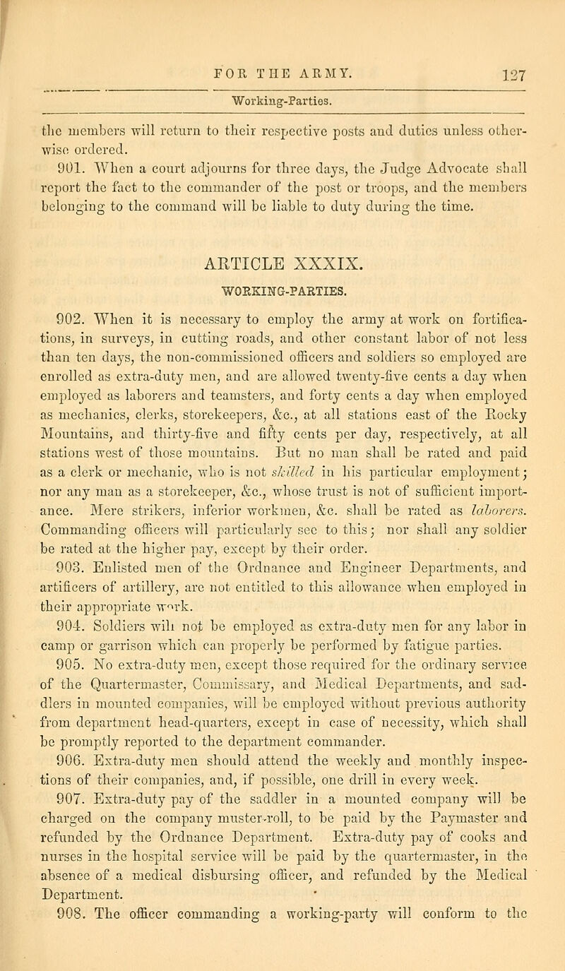 f FOR THE ARMY. 127 Workiug'-Partios. the luembers will return to tlieir respective posts and duties unless other- wise ordered. 901. When a court adjourns for three days, the Judge Advocate shall report the fact to the commander of the post or troops, and the members belonging to the command will be liable to duty during the time. ARTICLE XXXIX. WOKKING-PARTIES. 902. When it is necessary to employ the army at work on fortifica- tions, in surveys, in cutting roads, and other constant labor of not less than ten days, the non-commissioned officers and soldiers so employed are enrolled as extra-duty men, and are allowed twenty-five cents a day when employed as laborers and teamsters, and forty cents a day when employed as mechanics, clerks, storekeepers, &c., at all stations east of the Rocky Mountains, and thirty-five and fifty cents per day, respectively, at all stations west of those mountains. But no man shall be rated and paid as a clerk or mechanic, who is not skilled in his particular employment; nor any man as a storekeeper, &c., whose trust is not of sufficient import- ance. Mere strikers, inferior workmen, &c. shall be rated as lahorers. Commanding officers will particularly see to this; nor shall any soldier be rated at the higher pay, except by their order. 903. Enlisted men of the Ordnance and Engineer Departments, and artificers of artillery, are not entitled to this allowance when employed in their appropriate w^rk. 904. Soldiers will not be employed as estra-duty men for any labor in camp or garrison which can properly be performed by fatigue parties. 905. No extra-duty men, except those required for the ordinary service of the Quartermaster, Commissary, and Medical Departments, and sad- dlers in mounted companies, will be employed without previous authority from department head-quarters, except in case of necessity, which shall be promptly reported to the department commander. 906. Extra-duty men should attend the weekly and monthly inspec- tions of their companies, and, if possible, one drill in every week. 907. Extra-duty pay of the saddler in a mounted company will be charged on the company muster-roll, to be paid by the Paymaster and refunded by the Ordnance Department. Extra-duty pay of cooks and nurses in the hospital service will be paid by the quartermaster, in the absence of a medical disbursing officer, and refunded by the Medical Department. 908. The officer commanding a working-party will conform to the