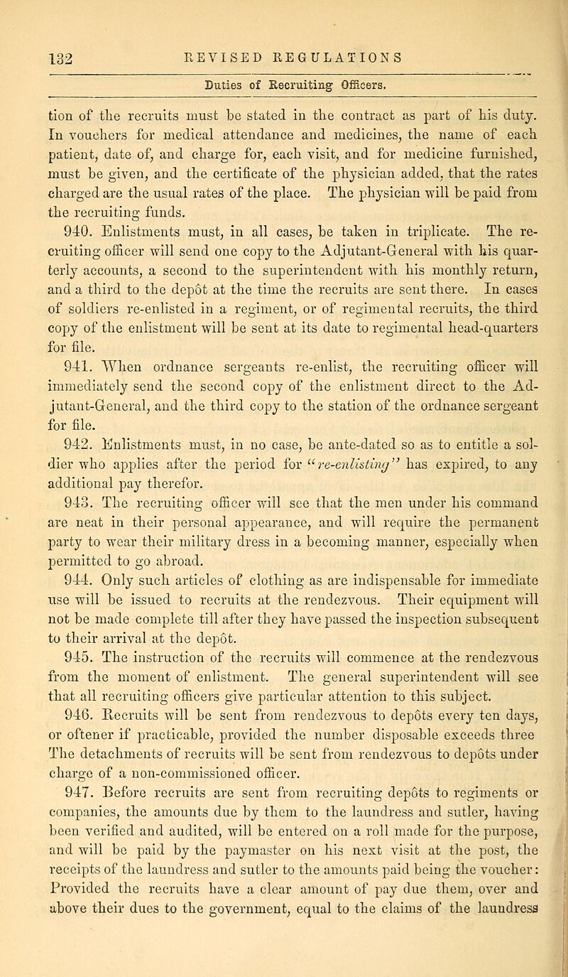 Buties of Eecruiting Officers. tion of tlie recruits must be stated in the contract as part of Ms duty. In vouchers for medical attendance and medicines, the name of each patient, date of, and charge for, each visit, and for medicine furnished, must be given, and the certificate of the physician added, that the rates charged are the usual rates of the place. The physician will be paid from the recruiting funds. 940. Enlistments must, in all cases, be taken in triplicate. The re- cruiting officer will send one copy to the Adjutant-General with his quar- terly accounts, a second to the superintendent with his monthly return, and a third to the depot at the time the recruits are sent there. In cases of soldiers re-enlisted in a regiment, or of regimental recruits, the third copy of the enlistment will be sent at its date to regimental head-quarters for file. 941. When ordnance sergeants re-enlist, the recruiting officer will immediately send the second copy of the enlistment direct to the Ad- jutant-General, and the third copy to the station of the ordnance sergeant for file. 942. Enlistments must, in no case, be ante-dated so as to entitle a sol- dier who applies after the period for '^re-enlisting has expired, to any additional pay therefor. 943. The recruiting officer will see that the men under his command are neat in their personal appearance, and will require the permanent party to wear their military dress in a becoming manner, especially when permitted to go abroad. 944. Only such articles of clothing as are indispensable for immediate use will be issued to recruits at the rendezvous. Their equipment will not be made complete till after they have passed the inspection subsequent to their arrival at the depot. 945. The instruction of the recruits will commence at the rendezvous from the moment of enlistment. The general superintendent will see that all recruiting officers give particular attention to this subject. 946. Recruits will be sent from rendezvous to depots every ten days, or oftener if practicable, provided the number disposable exceeds three The detachments of recruits will be sent from rendezvous to depots under charge of a non-commissioned officer. 947. Before recruits are sent from recruiting depots to regiments or companies, the amounts due by them to the laundress and sutler, having been verified and audited, will be entered on a roll made for the purpose, and will be paid by the paymaster on his next visit at the post, the receipts of the laundress and sutler to the amounts paid being the voucher: Provided the recruits have a clear amount of pay due them, over and above their dues to the government, equal to the claims of the laundress