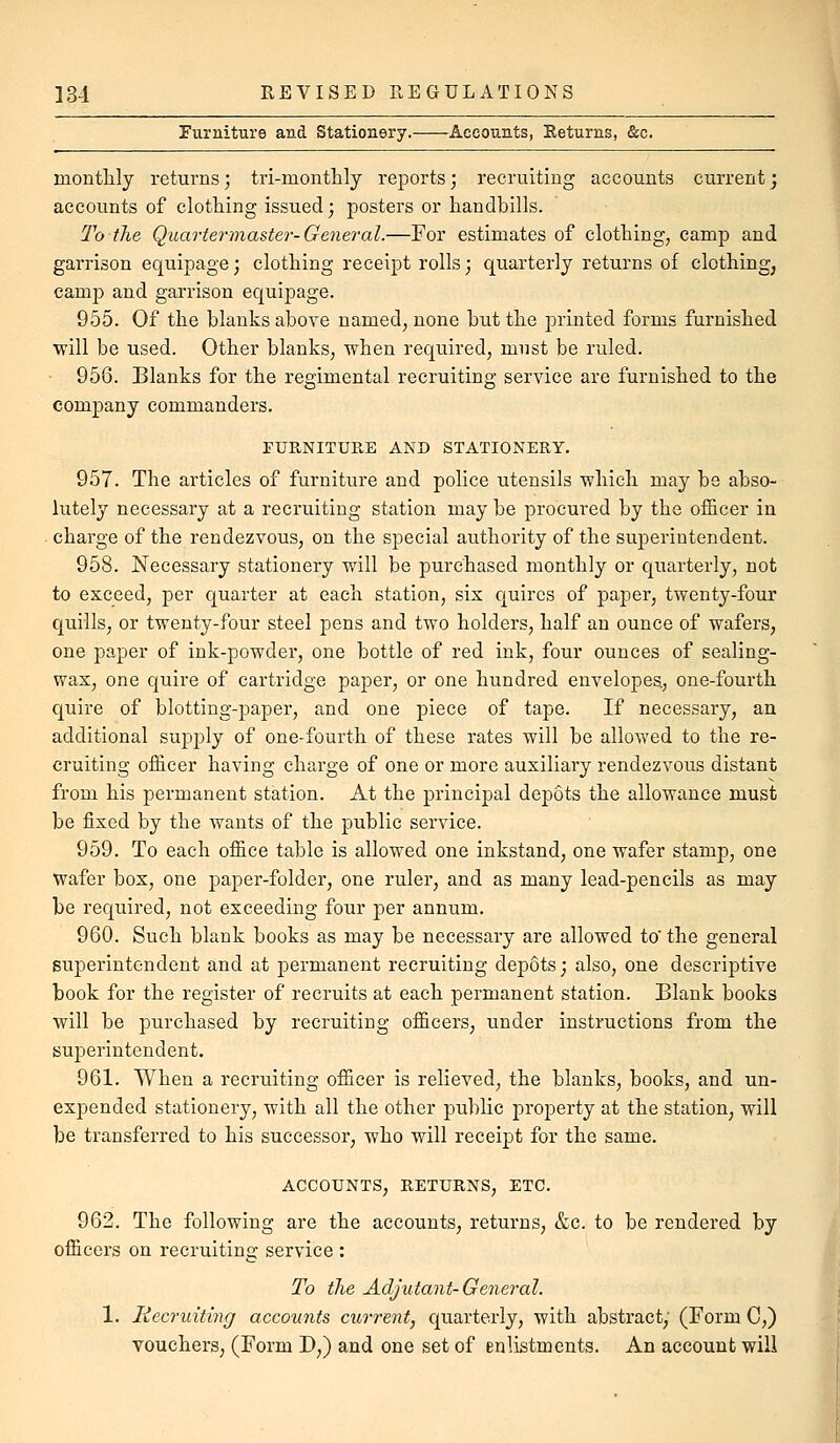 Furniture and Stationery. Accounts, Eeturns, &c. raontHy returns; tri-montlily reports; recruiting accounts current j accounts of clothing issued; posters or handbills. To the Quartei-master-General.—For estimates of clothing, camp and garrison equipage; clothing receipt rolls; quarterly returns of clothing, camp and garrison equipage. 955. Of the blanks above named, none but the printed forms furnished will be used. Other blanks, when required, must be ruled. 956. Blanks for the regimental recruiting service are furnished to the company commanders. rURNITURE AND STATIONERY. 957. The articles of furniture and police utensils which may be abso- lutely necessary at a recruiting station may be procured by the officer in • charge of the rendezvous, on the special authority of the superintendent. 958. Necessary stationery will be purchased monthly or quarterly, not to exceed, per quarter at each station, six quires of paper, twenty-four quills, or twenty-four steel pens and two holders, half an ounce of wafers, one paper of ink-powder, one bottle of red ink, four ounces of sealing- wax, one quire of cartridge paper, or one hundred envelopes., one-fourth quire of blotting-paper, and one piece of tape. If necessary, an additional supply of one-fourth of these rates will be allowed to the re- cruiting officer having charge of one or more auxiliary rendezvous distant from his permanent station. At the principal depots the allowance must be fixed by the wants of the public service. 959. To each office table is allowed one inkstand, one wafer stamp, one Wafer box, one paper-folder, one ruler, and as many lead-pencils as may be requii'ed, not exceeding four per annum. 960. Such blank books as may be necessary are allowed to the general superintendent and at permanent recruiting depots; also, one descriptive book for the register of recruits at each permanent station. Blank books will be purchased by recruiting officers, under instructions from the superintendent. 961. When a recruiting officer is relieved, the blanks, books, and un- expended stationery, with all the other public property at the station, will be transferred to his successor, who will receipt for the same. ACCOUNTS, RETURNS, ETC. 962. The following are the accounts, returns, &c. to be rendered by officers on recruiting service : To the Adjutant-General. 1. Recruiting accounts current, quarterly, with abstract, (Form C,) vouchers; (Form D,) and one set of enlistments. An account will