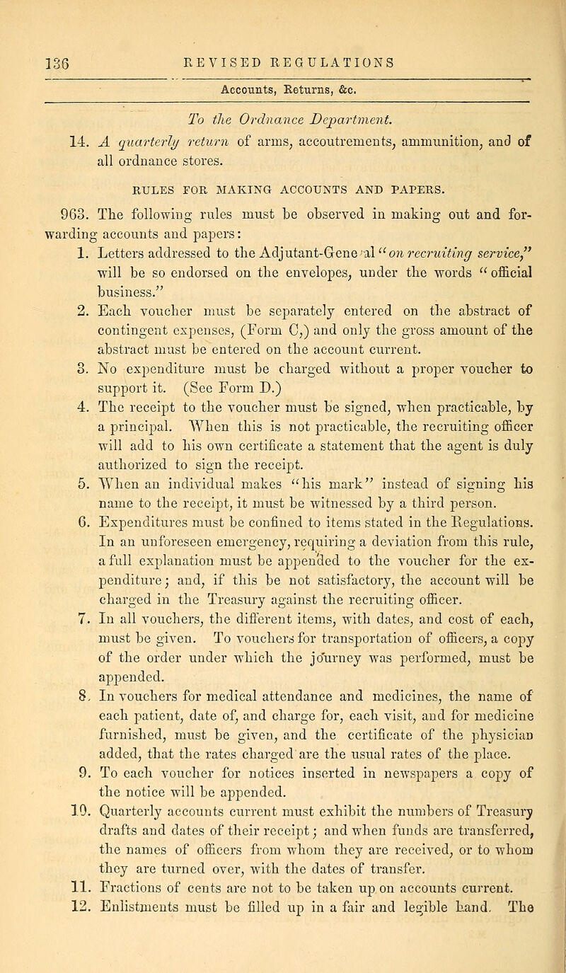 Accounts, Returns, &c. To tJie Ordnance Department. 14. A qxiarterly return of arms^ accoutrements, ammunition, and of all ordnance stores. RULES FOR MAKING ACCOUNTS AND PAPERS. 963. The following rules must be observed in making out and for- warding accounts and papers: 1. Letters addressed to the Adjutant-Gene al''o?irec?'?n7i'»f;r service will be so endorsed on the envelopes, under the words  official business. 2. Each voucher must be separately entered on the abstract of contingent expenses, (Form C,) and only the gross amount of the abstract must be entered on the account current. 3. No exi^enditure must be charged without a proper voucher to support it. (See Form D.) 4. The receipt to the voucher must be signed, when practicable, by a principal. When this is not practicable, the recruiting officer will add to his own certificate a statement that the agent is duly authorized to sign the receipt. 5. When an individual makes his mark instead of signing his name to the receipt, it must be witnessed by a third person. 6. Expenditures must be confined to items stated in the Regulations. In an unforeseen emergency, requiring a deviation from this rule, a full explanation must be appended to the voucher for the ex- penditure ; and, if this be not satisfactory, the account will be charged in the Treasury against the recruiting officer. 7. In all vouchers, the different items, with dates, and cost of each, must be given. To vouchers for transportation of officers, a copy of the order under which the journey was performed, must be appended. 8. In vouchers for medical attendance and medicines, the name of each patient, date of, and charge for, each visit, and for medicine furnished, must be given, and the certificate of the physician added, that the rates charged'are the usual rates of the place. 9. To each voucher for notices inserted in newspapers a coj^y of the notice will be appended. 10. Quarterly accounts current must exhibit the numbers of Treasury drafts and dates of their receipt; and when funds are transferred, the names of officers from whom they are received, or to whom they are turned over, with the dates of transfer. 11. Fractions of cents are not to be taken up on accounts current. 12. Enlistments must be filled up in a fair and legible hand. The