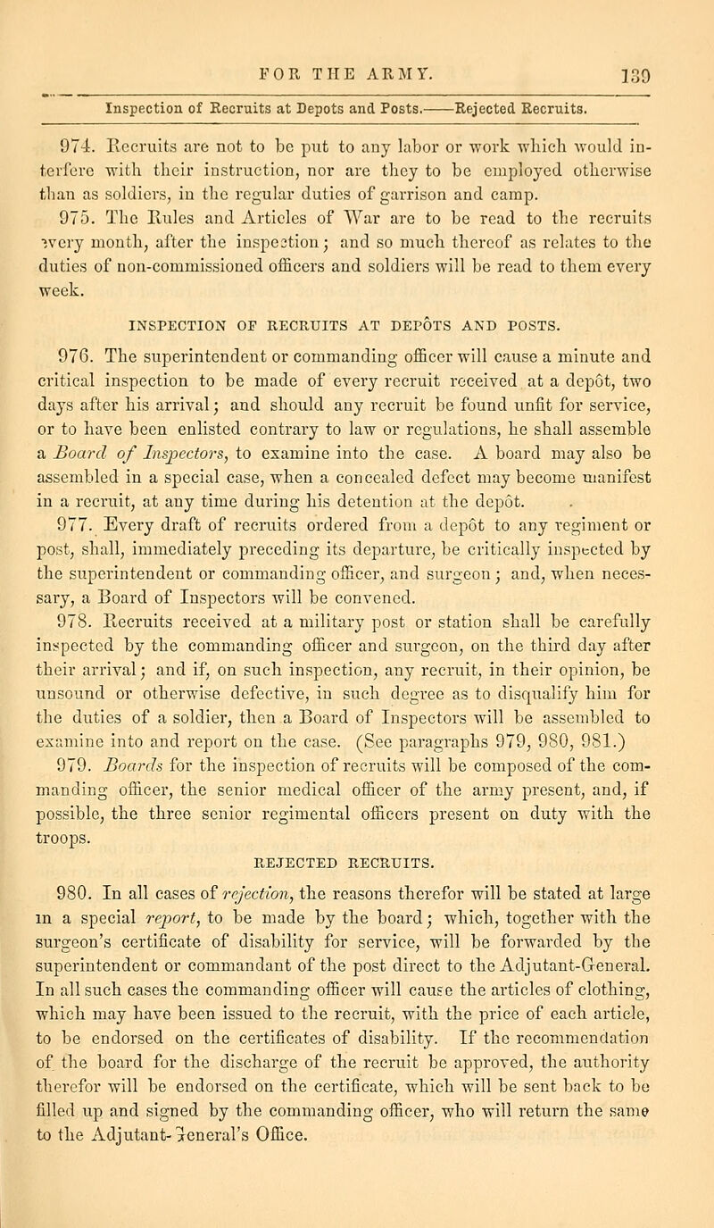 Inspection of Eecruits at Depots and Posts. Rejected Recruits. 974. Recruits are not to be put to any labor or work which would in- terfere with their instruction, nor are they to be employed otherwise than as soldiers, in the regular duties of garrison and camp. 975. The Rules and Articles of War are to be read to the recruits ■jvery month, after the iuspestion; and so much thereof as relates to the duties of non-commissioned officers and soldiers will be read to them every week. INSPECTION OF RECRUITS AT DEPOTS AND POSTS. 976. The superintendent or commanding officer will cause a minute and critical inspection to be made of every recruit received at a depot, two days after his arrival; and should any recruit be found unfit for service, or to have been enlisted contrary to law or regulations, he shall assemble a Board of Inspectors, to examine into the case. A board may also be assembled in a special case, when a concealed defect may become manifest in a recruit, at any time during his detention at the depot. 977. Every draft of recruits ordered from a depot to any regiment or post, shall, immediately preceding its departure, be critically inspected by the superintendent or commanding officer, and surgeon; and, when neces- sary, a Board of Inspectors will be convened. 978. Recruits received at a military post or station shall be carefully inspected by the commanding officer and surgeon, on the third day after their arrival; and if, on such inspection, any recruit, in their opinion, be unsound or otherwise defective, in such degree as to disqiialify him for the diities of a soldier, then a Board of Inspectors will be assembled to examine into and report on the case. (See paragraphs 979, 980, 981.) 979. Boards for the inspection of recruits will be composed of the com- manding officer, the senior medical officer of the army present, and, if possible, the three senior regimental officers present on duty with the troojDS. REJECTED RECRUITS. 980. In all cases of rejection, the reasons therefor will be stated at large m a special report, to be made by the board; which, together with the surgeon's certificate of disability for service, will be forwarded by the superintendent or commandant of the post direct to the Adjutant-General. In all such cases the commanding officer will cauf e the articles of clothing, which may have been issued to the recruit, with the price of each article, to be endorsed on the certificates of disability. If the recommendation of the board for the discharge of the recruit be approved, the authoiity therefor will be endorsed on the certificate, which will be sent back to be filled up and signed by the commanding officer, who will return the same to the Adjutant-xcneral's Office.