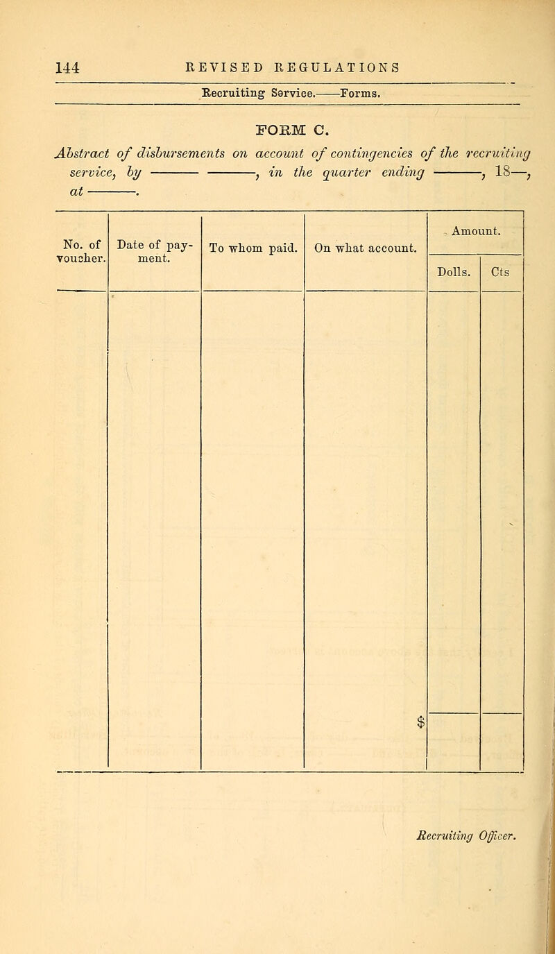 Recruiting Sarvice. Forms. POUM C. Abstract of disbursements on account of contingencies of the recruiting service, by , in the quarter ending , 18—, at . No. of Date of pay- ment. To •whom paid. On what account. Amount. voucher. Dolls. Cts $ ^ Recruiting Officer.