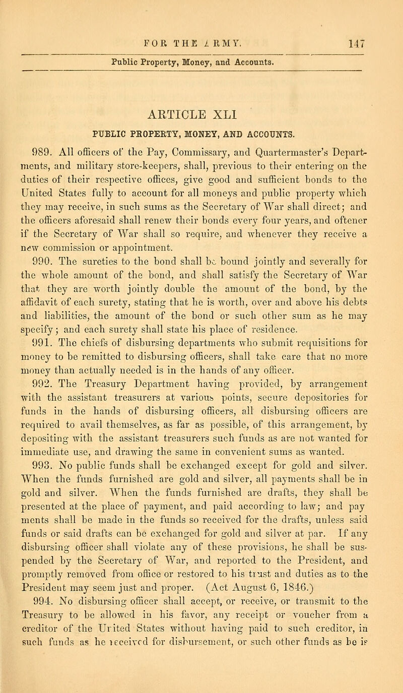 Public Property, Money, and Accounts. ARTICLE XLl PUBLIC PBOPERTY, MONEY, AND ACCOUNTS. 989. All officers of the Pay, Commissary, and Quartermaster's Depart- ments, and military store-keepers, shall, previous to tlieir entering on the duties of their respective offices, give good and sufficient bonds to the United States full}' to account for all moneys and public property which they may receive, in such sums as the Secretary of War shall direct; and the officers aforesaid shall renew their bonds every four years, and oftener if the Secretary of War shall so require, and whenever they receive a ndw commission or appointment. 990. The sureties to the bond shall be bound jointly and severally for the whole amount of the bond, and shall satisfy the Secretary of War that they are worth jointly double the amount of the bond, by the affidavit of each surety, stating that he is worth, over and above his debts and liabilities, the amount of the bond or such other sum as he may specify; and each surety shall state his place of residence. 991. The chiefs of disbursing departments who submit requisitions for money to be remitted to disbursing officers, shall take care that no more money than actually needed is in the hands of any officer. 992. The Treasury Department having provided, by arrangement with the assistant treasiirers at varioub points, secure depositories for funds in the hands of disbursing officers, all disbursing officers are required to avail themselves, as far as possible, of this arrangement, by depositing with the assistant treasurers such funds as are not wanted for immediate use, and drawing the same in convenient sums as wanted. 993. No public funds shall be exchanged except for gold and silver. When the funds furnished are gold and silver, all payments shall be in gold and silver. When the funds furnished are drafts, they shall be presented at the place of payment, and paid according to law; and pay ments shall be made in the funds so received for the drafts, unless said funds or said drafts can be exchanged for gold and silver at par. If any disbursing officer shall violate any of these provisions, he shall be sus- pended by the Secretary of War, and reported to the President, and promptly removed from office or restored to his trust and duties as to the President may seem just and proper. (Act August 6, 1846.) 994. No disbursing officer shall accept, or receive, or transmit to the Treasury to be allowed in his favor, any receipt or voucher from a creditor of the Urited States without having paid to such creditor, in such funds as he leceivcd for disbursement, or such other funds as he if