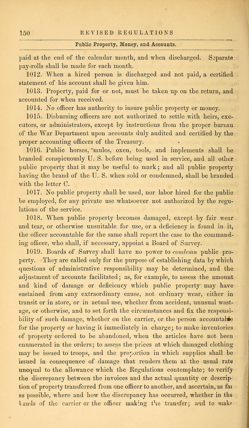 Public Property, Money, and Accounts, paid at tlie end of the calendar month, and when discharged. Separate pay-rolls shall be made for each month. 1012. When a hired person is discharged and not paid, a certified statement of his account shall be given him. 1013. Property, paid for or not, must be taken up on the return, and accounted for when received. 1014. No ofl&cer has authority to insure public property or money. 1015. Disbursing ofiicers are not authorized to settle with heirs, exe- cutors, or administrators, except by instructions from the proper bureau of the War Department upon accounts duly audited and certified by the proper accounting officers of the Treasury. 1016. Public horses, 'mules, oxen, tools, and implements shall be branded conspicuously U. S. before being used in service, and all other public property that it may be useful to mark; and all public property having the brand of the U. S. when sold or condemned, shall be branded with the letter C. 1017. No public property shall be used, nor labor hired for the public be employed, for any private use whatsoever not authorized by the regu- lations of the service. 1018. When public property becomes damaged, except by fair wear and tear, or otherwise unsuitable for use, or a deficiency is found in it, the officer accountable for the same shall report the case to the command- ing officer, who shall, if necessary, appoint a Board of Surve}''. 1019. Boards of Survey shall have no power to condemn public pro- perty. They are called only for the purpose of establishing data by which questions of administrative responsibility may be determined, and the adjustment of accounts facilitated; as, for example, to assess the amount and kind of damage or deficiency which public property may have sustained from -any extraordinary cause, not ordinary wear, either in transit or in store, or in actual use, whether from accident, unusual wast- age, or otherwise, and to set forth the circumstances and fix the responsi- bility of such damage, whether on the carrier, or the person accountabie for the property or having it immediately in charge; to make inventories of property ordered to be abandoned, when the articles have not been enumerated in the orders; to assess the prices at which damaged clothing may be issued to troops, and the proportion in which supplies shall be issued in consequence of damage that renders them at the usual rate unequal to the allowance which the Regulations contemplate; to verify the discrepancy between the invoices and the actual quantity or descrip- tion of property transferred from one officer to another, and ascertain, as fai as possible, where and how the discrepancy has occurred, whether in tha lauds of the carrier or the officer making the transfer; and to mala