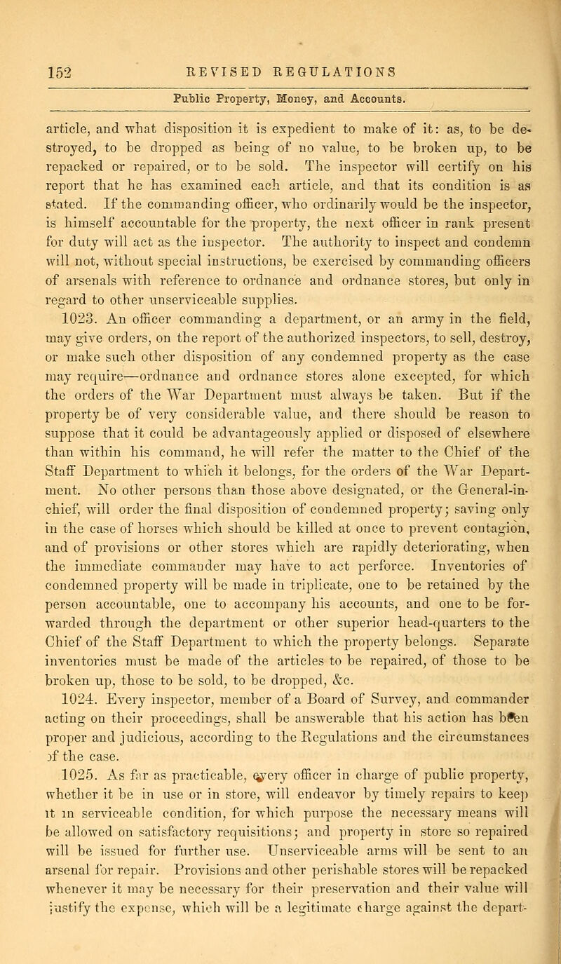 Public Property, Money, and Accounts. article, and what disposition it is expedient to make of it: as, to be de- stroyed, to be dropped as being of no Taliie, to be broken up, to be repacked or repaired, or to be sold. The inspector will certify on hia report that he has examined each article, and that its condition is as stated. If the commanding officer, who ordinarily would be the inspector, is himself accountable for the property, the next officer in rank present for duty will act as the inspector. The authority to inspect and condemn will not, without special instructions, be exercised by commanding officers of arsenals with reference to ordnance and ordnance stores, but only in regard to other unserviceable supplies. 1023. An officer commanding a department, or an army in the field, may give orders, on the report of the authorized inspectors, to sell, destroy, or make such other disposition of any condemned property as the case may require—ordnance and ordnance stores alone excepted, for which the orders of the War Department must always be taken. But if the property be of very considerable value, and there should be reason to suppose that it could be advantageously applied or disposed of elsewhere than within his command, he will refer the matter to the Chief of the Staff Department to which it belongs, for the orders of the War Depart- ment. No other persons than those above designated, or the General-in- chief, will order the final disposition of condemned property; saving only in the case of horses which should be killed at once to prevent contagion, and of provisions or other stores which are rapidly deteriorating, when the immediate commander may have to act perforce. Inventories of condemned property will be made in triplicate, one to be retained by the person accountable, one to accompany his accounts, and one to be for- warded through the department or other superior head-quarters to the Chief of the Staff Department to which the property belongs. Separate inventories must be made of the articles to be repaired, of those to be broken up, those to be sold, to be dropped, &c. 1024. Every inspector, member of a Board of Survey, and commander acting on their proceedings, shall be answerable that his action has bfen proper and judicious, according to the Kegulations and the circumstances rf the case. 1025. As far as practicable, ^^ery officer in charge of public propei'ty, whether it be in use or in store, will endeavor by timely repairs to keep It in serviceable condition, for which purpose the necessary means will be allowed on satisfactory requisitions; and property in store so repaired will be issued for further use. Unserviceable arms will be sent to an arsenal for repair. Provisions and other perishable stores will be repacked whenever it may be necessary for their preservation and their value will justify the expense, which will be a legitimate charge against the depart-