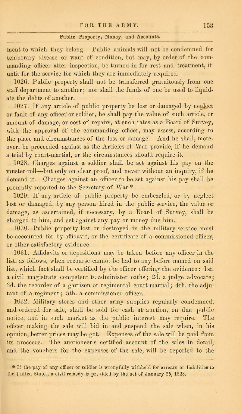 Public Property, Money, and Accounts. ment to wliicli they belong. Public animals will not be condemned for temporary disease or want of condition, but may, by order of the com- manding ofl&cer after inspection, be turned in for rest and treatment, if unfit for the service for which they are immediately required. 1026. Public property shall not be transferred gratuitously from one staff department to another; nor shall the funds of one be used to liquid- ate the debts of another. 1027. If any article of public property be lost or damaged by neglect or fault of any officer or soldier, he shall pay the value of such article, or amount of damage, or cost of repairs, at such rates as a Board of Survey, with the approval of the commanding officer, may assess, according to the place and circumstances of the loss or damage. And he shall, more- over, be proceeded against as the Articles of War provide, if he demand a trial by court-martial, or the circumstances should require it. 1028. Charges against a soldier shall be set against his pay on the muster-roll—but only on clear proof, and never without an inquiry, if he demand it. Charges against an officer to be set against his pay shall be promptly reported to the Secretary of War.* 1029. If any article of public property be embezzled, or by neglect lost or damaged, by any person hired in the public service, the value or damage, as ascertained, if necessary, by a Board of Survey, shall be charged to him, and set against any pay or money due him. 1030. Public property lost or destroyed in the military service must be accounted for by affidavit, or the certificate of a commissioned officer, or other satisfactory evidence. 1031. Affidavits or depositions may be taken before any officer in the list, as follows, when recourse cannot be had to any before named on said list, which fact shall be certified by the officer offering the evidence : 1st. a civil magistrate competent to administer oaths; 2d. a judge advocate; od. the recorder of a garrison or regimental court-martial; 4th. the adju- tant of a regiment; 5th. a commissioned officer. 1*032. Military stores and other army supplies regularly condemned, and ordered for sale, shall be sold for cash at auction, on due public notice, and in such market as the public interest may require. The officer making the sale will bid in and suspend the sale when, in his opinion, better prices may be got. Expenses of the sale will be paid from its proceeds. The auctioneer's certified account of the sales in detail, and the vouchers for the expenses of the sale, will be reported to the * If the pay of any officer or soldier Is wrongfully withheld for arrears or liabilities to the United States, a civil remedy ir pr: rided by the act of January 25, 1S28.