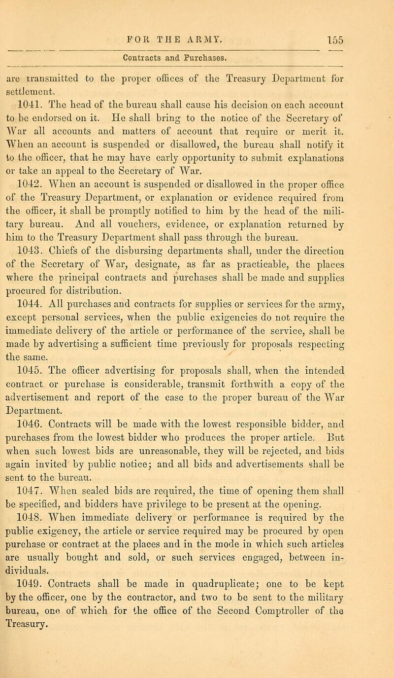 Contracts and Purchases. are trausmitted to the proper offices of the Treasury Department for settlement. 1041. The head of the bureau shall cause his decision on each account to be endorsed on it. He shall bring to the notice of the Secretary of War all accounts and matters of account that require or merit it. When an account is suspended or disallowed, the bureau shall notify it to the officer, that he may have early opportunity to submit explanations or take an appeal to the Secretary of War. 1042. When an account is suspended or disallowed in the proper office of the Treasury Department, or explanation or evidence required from the officer, it shall be promptly notified to him by the head of the mili- tary bureau. And all vouchers^ evidence, or explanation returned by him to the Treasury Department shall pass through the bureau. 1043. Chiefs of the disbursing departments shall, under the direction of the Secretary of War, designate, as far as practicable, the places where the principal contracts and purchases shall be made and supplies procured for distribution. 1044. All purchases and contracts for supplies or services for the army, except personal services, when the public exigencies do not require the immediate delivery of the article or performance of the service, shall be made by advertising a sufficient time previously for proposals respecting the same. 1045. The officer advertising for proposals shall, when the intended contract or purchase is considerable, transmit forthwith a copy of the advertisement and report of the case to the proper bureau of the War Department. 1046. Contracts will be made with the lowest responsible bidder, and purchases from the lowest bidder who produces the proper article. But when such lowest bids are unreasonable, they will be rejected, and bids again invited by public notice; and all bids and advertisements shall be sent to the bureau. 1047. When sealed bids are required, the time of opening them shall be specified, and bidders have privilege to be present at the opening. 1048. When immediate delivery or performance is required by the public exigency, the article or service required may be procured by open purchase or contract at the places and in the mode in which such articles are usually bought and sold, or such services engaged, between in- dividuals. 1049. Contracts shall be made in quadruplicate; one to be kept by the officer, one by the contractor, and two to be sent to the military bureau, one of which for the office of the Second Comptroller of the Treasury.