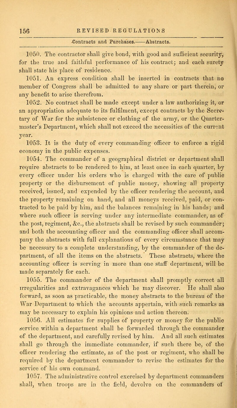 ■Contracts and Purchases. Abstracts. 1050. The contractor sliall give bond, with good and sufficient security, for th(! true and faithful performance of his contract; and each surety shall state his place of residence. 1051. An express condition shall be inserted in contracts that no member of Congress shall be admitted to any share or part therein, or any benefit to arise therefrom. 1052. No contract shall be made except under a law authorizing it, or an appropriation adequate to its fulfilment, except contracts by the Secre- tary of War for the subsistence or clothing of the army, or the Quarter- master's Department, which shall not exceed the necessities of the current year. 1053. It is the duty of every commanding officer to enforce a rigid economy in the public expenses. 1054. The commander of a geographical district or department shall require abstracts to be rendered to him, at least once in each quarter, by every officer under his orders who is charged with the care of public property or the disbursement of public money, showing all property received, issued, and expended by the officer rendering the account, and the property remaining on hand, and all moneys received, paid, or con- tracted to be paid by him, and the balances remaining in his hands; and where such officer is serving uuder any intermediate commander, as of the post, regiment, &c., the abstracts shall be revised by such commander; and both the accounting officer and the commanding officer shall accom- pany the abstracts with full explanations of every circumstance that may be necessary to a complete understanding, by the commander of the de- partment, of all the items on the abstracts. These abstracts, where the accounting officer is serving in more than one staff department, will be made separately for each. 1055. The commander of the department shall promptly correct all irregularities and extravagances which he may discover. He shall also forward, as soon as practicable, the money abstracts to the bureau of the War Department to which the accounts appertain, with such remarks as may be necessary to explain his opinions and action thereon. 1056. All estimates for supplies of property or money for the public service within a department shall be forwarded through the commander of the department, and carefully revised by him. And all such estimates shall go through the immediate commander, if such there be, of the officer rendering the estimate, as of the post or regiment, who shall be required by the department commander to revise the estimates for the service of his own command. 1057. The administrative control exercised by department commanders shall, when troops are in the field, devolve on the commanders of