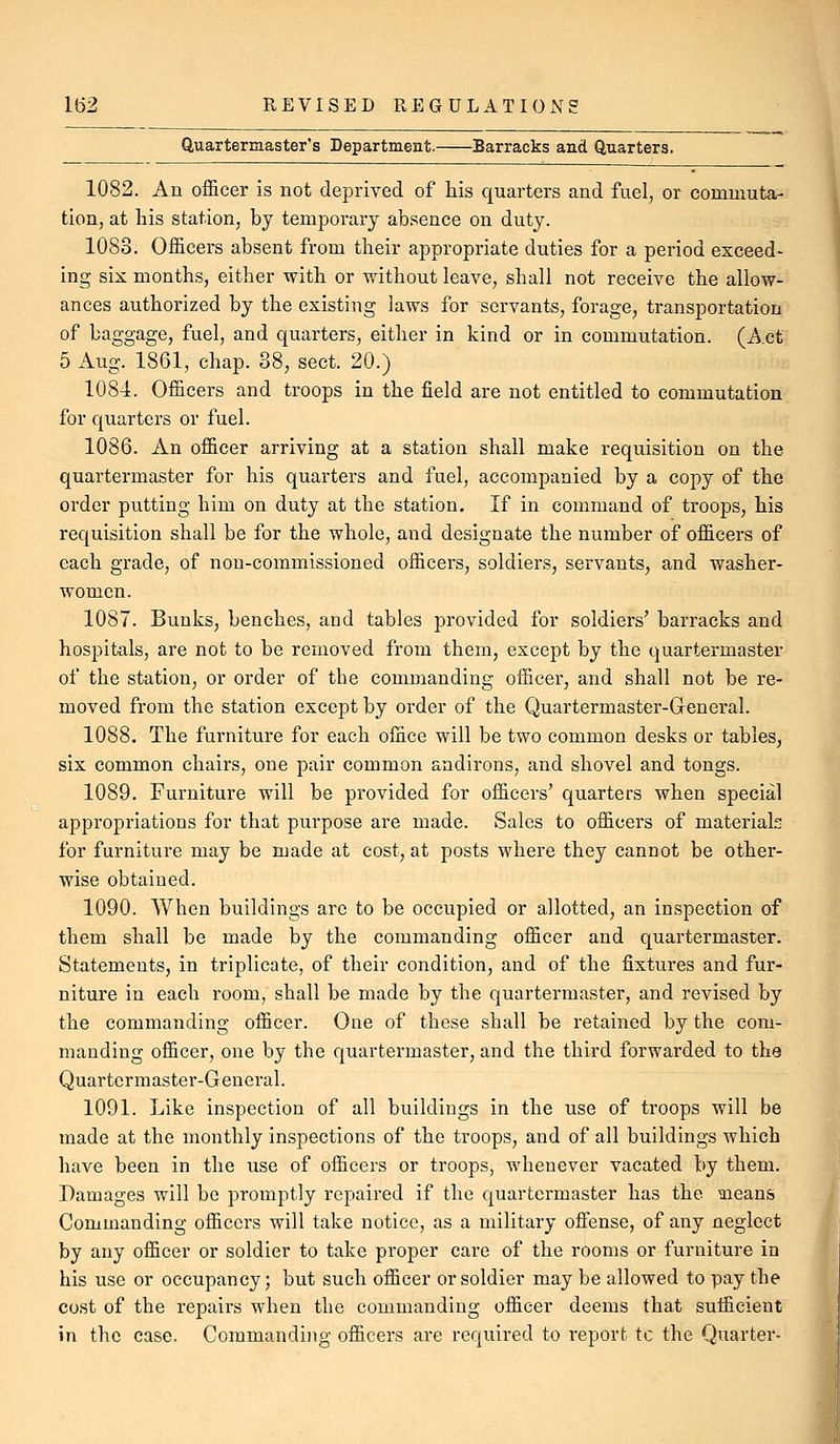 Quartermaster's Department. Barracks and Quarters. 1082. An officer is not deprived of his quarters and fuel, or commuta- tion, at liis station, by tempoi'ary absence on duty. 1083. Officers absent from their appropriate duties for a period exceed- ing six months, either with or without leave, shall not receive the allow- ances authorized by the existing laws for servants, forage, transportation of baggage, fuel, and quarters, either in kind or in commutation. (Act 5 Aug. 1861, chap. 38, sect. 20.) 1084. Officers and troops in the field are not entitled to commutation for quarters or fuel. 1086. An officer arriving at a station shall make requisition on the quartermaster for his quarters and fuel, accompanied by a copy of the order putting him on duty at the station. If in command of troops, his requisition shall be for the whole, and designate the number of officers of each grade, of non-commissioned officers, soldiers, servants, and washer- women. 1087. Bunks, benches, and tables provided for soldiers' barracks and hospitals, are not to be removed from them, except by the quartermaster of the station, or order of the commanding officer, and shall not be re- moved from the station except by order of the Quartermaster-Greneral. 1088. The furniture for each office will be two common desks or tables, six common chairs, one pair common andirons, and shovel and tongs. 1089. Furniture will be provided for officers' quarters when special appropriations for that purpose are made. Sales to officers of materials for furniture may be made at cost, at posts where they cannot be other- wise obtained. 1090. When buildings are to be occupied or allotted, an inspection of them shall be made by the commanding officer and quartermaster. Statements, in triplicate, of their condition, and of the fixtures and fur- niture in each room, shall be made by the quartermaster, and revised by the commanding officer. One of these shall be retained by the com- manding officer, one by the quartermaster, and the third forwarded to the Quartermaster-General. 1091. Like inspection of all buildings in the use of troops will be made at the monthly inspections of the troops, and of all buildings which have been in the use of officers or troops, whenever vacated by them. Damages will be promptly repaired if the quartermaster has the 'means Commanding officers will take notice, as a military ofiense, of any neglect by any officer or soldier to take proper care of the rooms or furniture in his use or occupancy; but such officer or soldier may be allowed to pay the cost of the repairs when the commanding officer deems that sufficient in the case. Commanding officers are required to report to the Quarter-