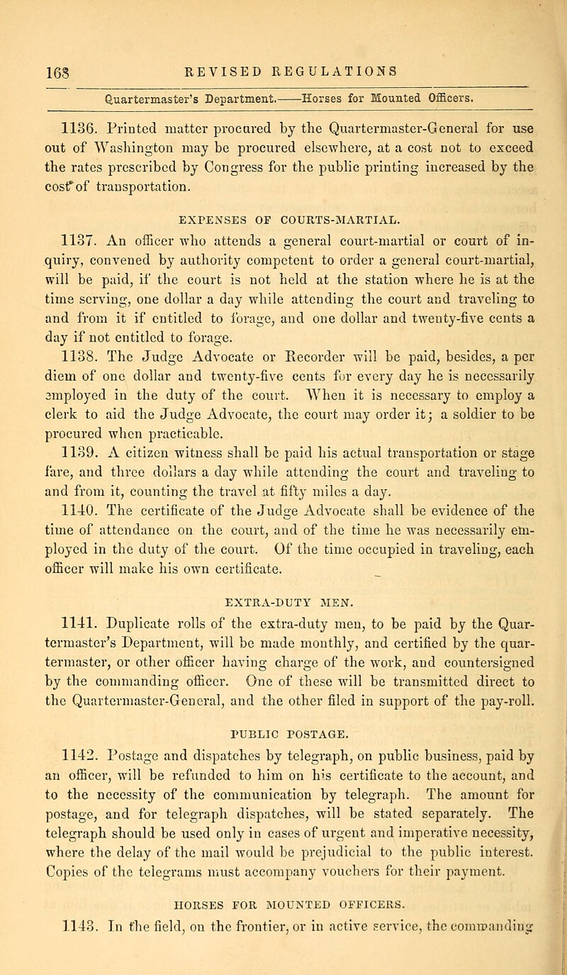 (iuartermaster's Department. Horses for Mounted OflB.cers. 1136. Printed matter procured by the Quartermaster-General for use out of Washington may be procured elsewhere, at a cost not to exceed the rates prescribed by Congress for the public printing increased by the eostfof transportation. EXPENSES OF COURTS-MARTIAL. 1137. An officer who attends a general court-martial or court of in- quiry, convened by authority competent to order a general court-martial, will be paid, if the court is not held at the station where he is at the time serving, one dollar a day while attending the court and traveling to and from it if entitled to forage, and one dollar and twenty-five cents a day if not entitled to forage. 1138. The Judge Advocate or Recorder will be paid, besides, a per diem of one dollar and twenty-five cents for every day he is necessarily amployed in the duty of the court. When it is necessary to employ a clerk to aid the Judge Advocate, the court may order it; a soldier to be procured when practicable. 1139. A citizen witness shall be paid his actual transportation or stage fare, and three dollars a day while attending the court and traveling to and from it, counting the travel at fifty miles a day. 1110. The certificate of the Judge Advocate shall be evidence of the time of attendance on the court, and of the time he was necessarily etn- ploycd in the duty of the court. Of the time occupied in traveling, each officer will make his own certificate. EXTRA-DUTY MEN. 1141. Duplicate rolls of the extra-duty men, to be paid by the Quar- termaster's Department, will be made monthly, and certified by the quar- termaster, or other officer having charge of the work, and countersigned by the commanding officer. One of these will be transmitted direct to the Quartermaster-General, and ihe other filed in support of the pay-roll. PUBLIC POSTAGE. 1142. Postage and dispatches by telegraph, on public business, paid by an officer, will be refunded to him on his certificate to the account, and to the necessity of the communication by telegraph. The amount for postage, and for telegraph dispatches, will be stated separately. The telegraph should be used only in cases of urgent and imperative necessity, where the delay of the mail would be prejudicial to the public interest. Copies of the telegrams must accompany vouchers for their payment. HORSES FOR MOUNTED OFFICERS. 1143. In the field, on the frontier, or in active service, the commanding