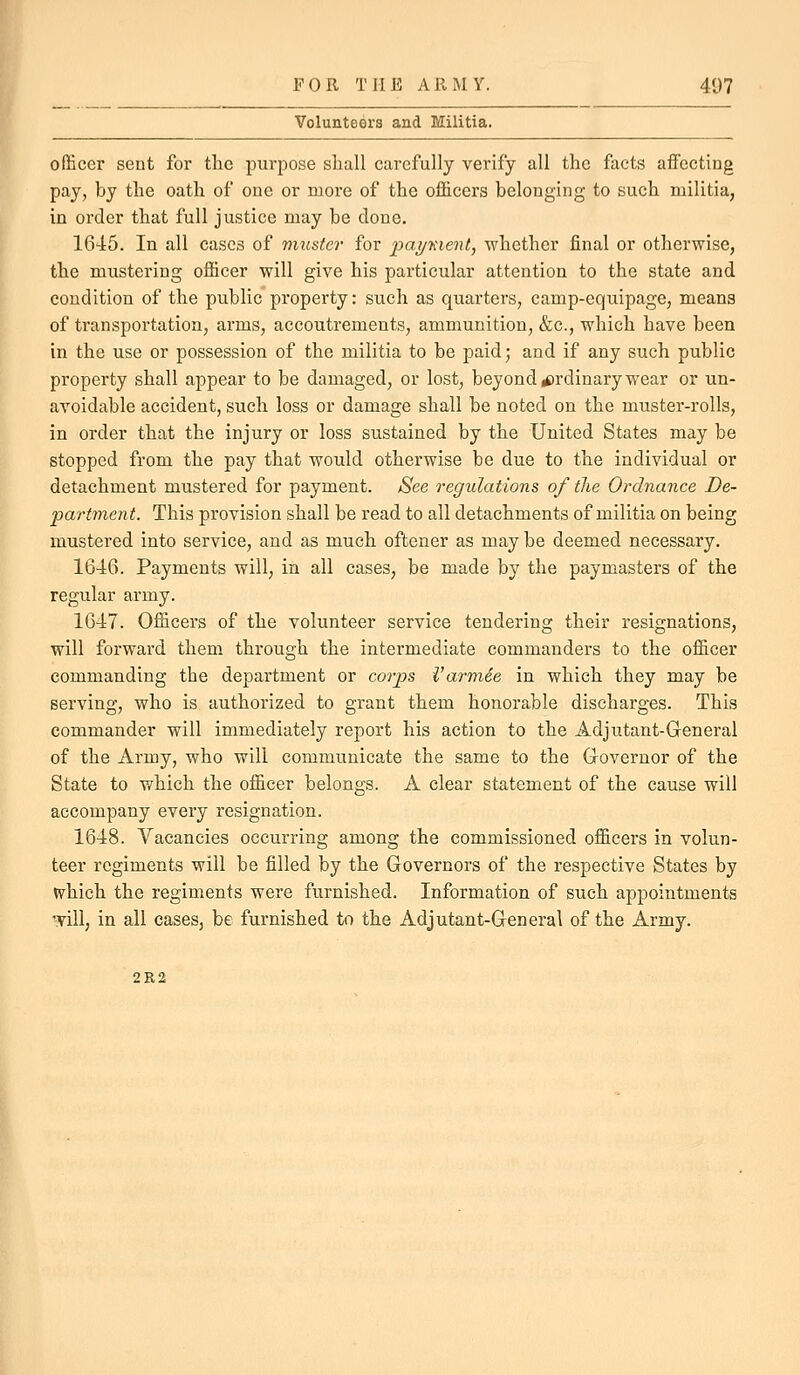 Volunteers and Militia. officer sent for the purpose shall carefully verify all the facts affecting pay, by the oath of one or more of the officers belonging to such militia, in order that full justice may be done. 1645. In all cases of muster for pai/Kient, whether final or otherwise, the mustering officer will give his particular attention to the state and condition of the public property: such as quarters, camp-equipage, means of transportation, arms, accoutrements, ammunition, &c., which have been in the use or possession of the militia to be paid; and if any such public property shall appear to be damaged, or lost, beyond rf)rdinary wear or un- avoidable accident, such loss or damage shall be noted on the muster-rolls, in order that the injury or loss sustained by the United States may be stopped from the pay that would otherwise be due to the individual or detachment mustered for payment. See regulations of the Ordnance De- partment. This provision shall be read to all detachments of militia on being mustered into service, and as much oftener as may be deemed necessary. 1646. Payments will, in all cases, be made by the paymasters of the regular army. 1647. Officers of the volunteer service tendering their resignations, will forward them through the intermediate commanders to the officer commanding the department or corps i'armee in which they may be serving, who is authorized to grant them honorable discharges. This commander will immediately report his action to the Adjutant-Gleneral of the Army, who will communicate the same to the Governor of the State to which the officer belongs. A clear statement of the cause will accompany every resignation. 1648. Vacancies occurring among the commissioned officers in volun- teer regiments will be filled by the Governors of the respective States by W^hich the regiments were furnished. Information of such appointments will, in all cases, be furnished to the Adjutant-General of the Army. 2R2