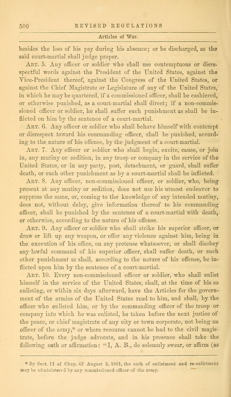 Articles of War. besides the loss of Lis pay during his absence; or be discharged, as the said court-martial shall judge proper. Art. 5. Any officer or soldier who shall use contemptuous or disre- spectful words against the President of the United States, against the Yice-President thereof, against the Congress of the United States, or against the Chief Magistrate or Legislature of any of the United States, in which he maybe quartered, if a commissioned officer, shall be cashiered, or otherwise pimished, as a court-martial shall direct; if a non-commis- sioned officer or soldier, he shall suffer such punishment as shall be in- flicted on him by the sentence of a court-martial. Art. 6. Any officer or soldier who shall behave himself with contempt or disrespect toward his commanding officer, shall be punished, accord- ing to the nature of his offense, by the judgment of a court-martial. Art. 7. Any officer or soldier who shall begin, excite, cause, or join in, any mutiny or sedition, in any troop or company in the service of the United States, or in any party, post, detachment, or guard, shall suffer death, or such other punishment as by a court-martial shall be inflicted. Art. S. Any officer, non-commissioned officer, or soldier, who, being present at any mutiny or sedition, does not use his utmost endeavor to suppress the same, or, coming to the knowledge of any intended mutiny, does not, without delay, give information thereof to his commanding officer, shall be punished by the sentence of a court-martial with death,- or otherwise, according to the nature of his offense. Art. 9. Any officer or soldier who shall strike his superior officer, or draw or lift up any weapon, or offer any violence against him, being in the execution of his office, on any pretense whatsoever, or shall disobey any lawful command of his superior officer, shall suffer death, or such other punishment as shall, according to the nature of his offense, be in- flicted upon him by the sentence of a court-martial. Art. 10. Every non-commissioned officer or soldier, who shall enlist himself in the service of the United States, shall, at the time of his so enlisting, or within six days afterward, have the Articles for the govern- ment of the armies of the United States read to him, and shall, by the officer who enlisted him, or by the commanding officer of the troop or company into which he was enlisted, be taken before the next justice of the peace, or chief magistrate of any city or town corporate, not being an officer of the army,* or where recourse cannot be had to the civil magis- trate, before the judge advocate, and in his presence shall take the following oath or affirmation: I, A. B., do solemnly swear, or affirm (as *By Sect. 11 of Chap. 42 August 3, 1S61, the oath of enlistment and re-enlistment may be administered by any ximmissioned oflBcer of the army.