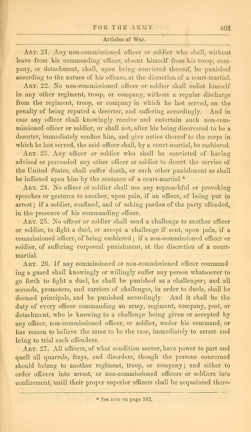 Articles of War. Art. 21. Any non-commissioned oflQ.cer or soldier who shall, without leave from his commanding officer, absent himself from his troop, com- pany, or detachment, shall, upon being convicted thereof, be punished according to the nature of his ofieusc, at the discretion of a court-martial. Art. 22. No non-commissioned officer or soldier shall enlist himself in any other regiment, troop, or company, without a regular discharge from the regiment, troop, or company in which he last served, on the penalty of being reputed a deserter, and suffering accordingly. And in case any officer shall knowingly receive and entertain such non-com- missioned officer or soldier, or shall not, after his being discovered to be a deserter, immediately confine him, and give notice thereof to the corps in which he last served, the said officer shall, by a court-martial, be cashiered. Art. 23. Any officer or soldier who shall be convicted of having advised or persuaded any other officer or soldier to desert the service of the United States, shall suffer death, or such other punishment as shall be inflicted upon him by the sentence of a court-martial.* Art. 24. No officer or soldier shall use any reproachful or provoking speeches or gestures to another, upon pain, if an officer, of being put in arrest; if a soldier, confined, and of asking pardon of the party offended, in the presence of his commanding officer. Art. 25. No officer or soldier shall send a challenge to another officer or soldier, to .fight a duel, or accept a challenge if sent, upon pain, if a commissioned officer, of being cashiered; if a non-commissioned officer or soldier, of suffering corporeal punishment, at the discretion of a court- martial. Art. 26. If any commissioned or non-commissioned officer command ing a guard shall knowingly or willingly suffer any person whatsoever to go forth to fight a duel, he shall be punished as a challenger; and all seconds, promoters, and carriers of challenges, in order to duels, shall be deemed principals, and be punished accordingly. And it shall be the duty of every officer commanding an army, regiment, company, post, or detachment, who is knowing to a challenge being given or accepted by any officer, non-commissioned officer, or soldier, under his command, or has reason to believe the same to be the case, immediately to arrest and bring to trial such offenders. Art. 27. All officers, of what condition soever, have power to part and quell all quarrels, frays, and disorders, though the persons concerned should belong to another regiment, troop, or company; and either to order officers into arrest, or non-commissioned officers or soldiers into confinement, until their proper superior officers shall be acquainted thero- * See note on page 502.