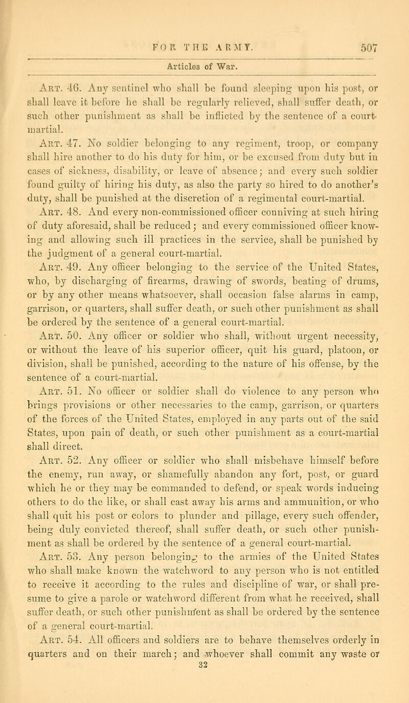 Articles of War. Art. 46. An}'' sentinel who shall be found sleeping upon his post, or shall leave it before he shall be regularly relieved, shall suffer death, or such other punishment as shall be inflicted by the sentence of a court- martial. Art. 47. No soldier belonging to any regiment, troop, or company shall hire another to do his duty for him, or be excused from duty but in cases of sickness, disability, or leave of absence; and every such soldier found gvxilty of hiring his duty, as also the party so hired to do anothei^s duty, shall be punished at the discretion of a regimental court-martial. Art. 48. And every non-commissioned officer conniving at such, hiring of duty aforesaid, shall be reduced; and every commissioned officer know- ing and allowing such ill practices in the service, shall be punished by the judgment of a general court-martial. Art. 49. Any officer belonging to the service of the United States, who, by discharging of firearms, drawing of swords, beating of drums, or by any other means whatsoever, shall occasion false alarms in camp, garrison, or quarters, shall suffer death, or such other punishment as shall be ordered by the sentence of a general court-martial. Art. 50. Any officer or soldier who shall, without urgent necessity, or without the leave of his superior officer, quit his guard, platoon, or division, shall be punished, according to the nature of his offense, by the sentence of a court-martial. Art. 51. No officer or soldier shall do violence to any person who brings provisions or other necessaries to the camp, garrison, or quarters of the forces of the United States, employed in any parts out of the said States, upon pain of death, or such other punishment as a court-martial shall direct. Art. 52. Any officer or soldier who shall misbehave himself before the enemy, run away, or shamefully abandon any fort, post, or guard which he or they may be commanded to defend, or speak words inducing others to do the like, or shall cast away his arms and ammunition, or who shall quit his post or colors to plunder and pillage, every such offender, being duly convicted thereof, shall suffer death, or such other punish- ment as shall be ordered by the sentence of a general court-martial. Art. 53. Any person belonginj,* to the armies of the United States who shall make known the watchword to any person who is not entitled to receive it according to the rules and discipline of war, or shall pre- sume to give a parole or watchword different from what he received, shall suffer death, or such other punishrrfent as shall be ordered by the sentence of a general court-martial. Art. 54. All officers and soldiers are to behave themselves orderly in quarters and on their march; and whoever shall commit any waste or 32