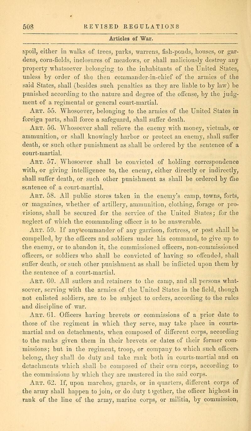 Articles of War. upoil, either in walks of trees, parks, warrens, fish-pouds, houses, or gar- dens, corn-fields, inclosures of meadows, or shall maliciously destroy any property whatsoever belonging to the inhabitants of the United States, unless by order of the then commander-in-chief of the armies of the said States, shall (besides such penalties as they are liable to by law) be punished according to the nature and degree of the offense, by the judg- ment of a regimental or general court-martial. Art. 55. Whosoever, belonging to the armies of the United States in foreign parts, shall force a safeguard, shall sufier death. Akt. 56. Whosoever shall relieve the enemy with money, victuals, or ammunition, or shall knowingly harbor or protect an enemy, shall suffer death, or such other punishment as shall be ordered by the sentence of a court-martial. Art. 57. Whosoever shall be convicted of holding correspondence with, or giving intelligence to, the enemy, either directly or indirectly, shall suffer death, or such other punishment as shall be ordered by the sentence of a court-martial. Art. 58. All public stores taken in the enemy's camp, towns, forts, or magazines, whether of artillery, ammunition, clothing, forage or pro- visions, shall be secured for the service of the United States; for the neglect of which the commanding ofl&cer is to be answerable. Art. 59. If any\commander of any garrison, fortress, or post shall be compelled, by the officers and soldiers under his command, to give up to the enemy, or to abandon it, the commissioned officers, non-commissioned officers, or soldiers who shall be convicted of having so offended, shall suffer death, or such other punishment as shall be inflicted upon them by the sentence of a court-martial. Art. 60. All sutlers and retainers to the camp, and all persons what- soever, serving with the armies of the United States in the field, though not enlisted soldiers, are to be subject to orders, according to the rules and discipline of war. Art. 61. Officers having brevets or commissions of a prior date to those of the regiment in which they serve, may take place in courts- martial and on detachments, when composed of different corps, according to the ranks given them in their brevets or dates of their former com- missions; but in the regiment, troop, or company to which such officers belong, they shall do duty and take rank both in courts-martial and on detachments which shall be composed of their own corps, according to the commissions by which they are mustered in the said corps. Art. 62. If, upon marches, guards, or in quarters, different corps of the army shall happen to join, or do duty tigether, the officer highest in rank of the line of the army, marine corps, or militia, by commission,