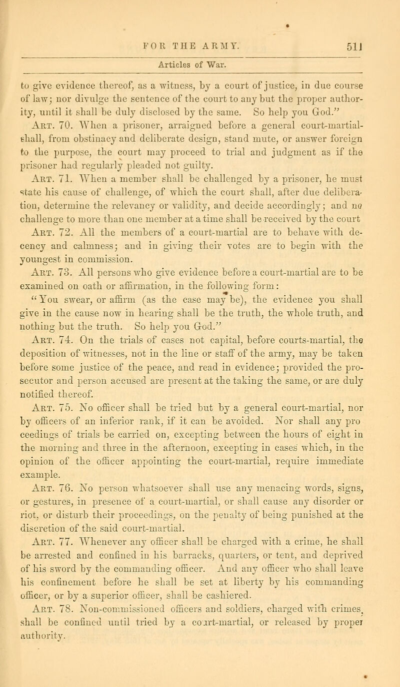 Articles of War. to give evidence thereof, as a witness, by a court of justice, in due course of law; nor divulge the sentence of the court to any but the proper author- ity, until it shall be duly disclosed by the same. So help you God. Art. 70. When a prisoner, arraigned before a general court-martial- fhall, from obstinacy and deliberate design, stand mute, or answer foreign to the purpose, the court may proceed to trial and judgment as if the prisoner had regularly pleaded not guilty. Art. 71. When a member shall be challenged by a prisoner, he must state his cause of challenge, of which the court shall, after due delibera- tion, determine the relevancy or validity, and decide accordingly; and no challenge to more than one member at a time shall be received by the court Art. 72. All the members of a court-martial are to behave with de- cency and calmness; and in giving their votes are to begin with the youngest in commission. Art. 73. All persons who give evidence before a court-martial are to be examined on oath or affirmation, in the following form:  You swear, or affirm (as the case may be), the evidence you shall give in the cause now in hearing shall be the truth, the whole truth, and nothing but the truth. So help you God. Art. 74. On the trials of cases not caj^ital, before courts-martial, the deposition of witnesses, not in the line or staff of the army, may be taken before some justice of the peace, and read in evidence; provided the pro- secutor and person accused are present at the taking the same, or are duly notified thereof. Art. 75. No officer shall be tried but by a general court-martial, nor by officers of an inferior rank, if it can be avoided. Nor shall any pro ceedings of trials be carried on, excepting between the hours of eight in the morning and three in the afternoon, excepting in cases which, in the opinion of the officer appointing the court-martial, require immediate example. Art. 76. No person whatsoever shall use any menacing words, signs, or gestures, in presence of a court-martial, or shall cause any disorder or riot, or disturb their proceedings, on the penalty of being punished at the discretion of the said court-martial. Art. 77. Whenever any officer shall be charged with a crime, he shall be arrested and confined in his barracks, quarters, or tent, and deprived of his sword by the commanding officer. And any officer who shall leave his confinement before he shall be set at liberty by his commanding officer, or by a superior officer, shall be cashiered. Art. 78. Non-commissioned officers and soldiers, charged with, crimes, shall be confined until tried by a coart-martial, or released by proper authoritv-