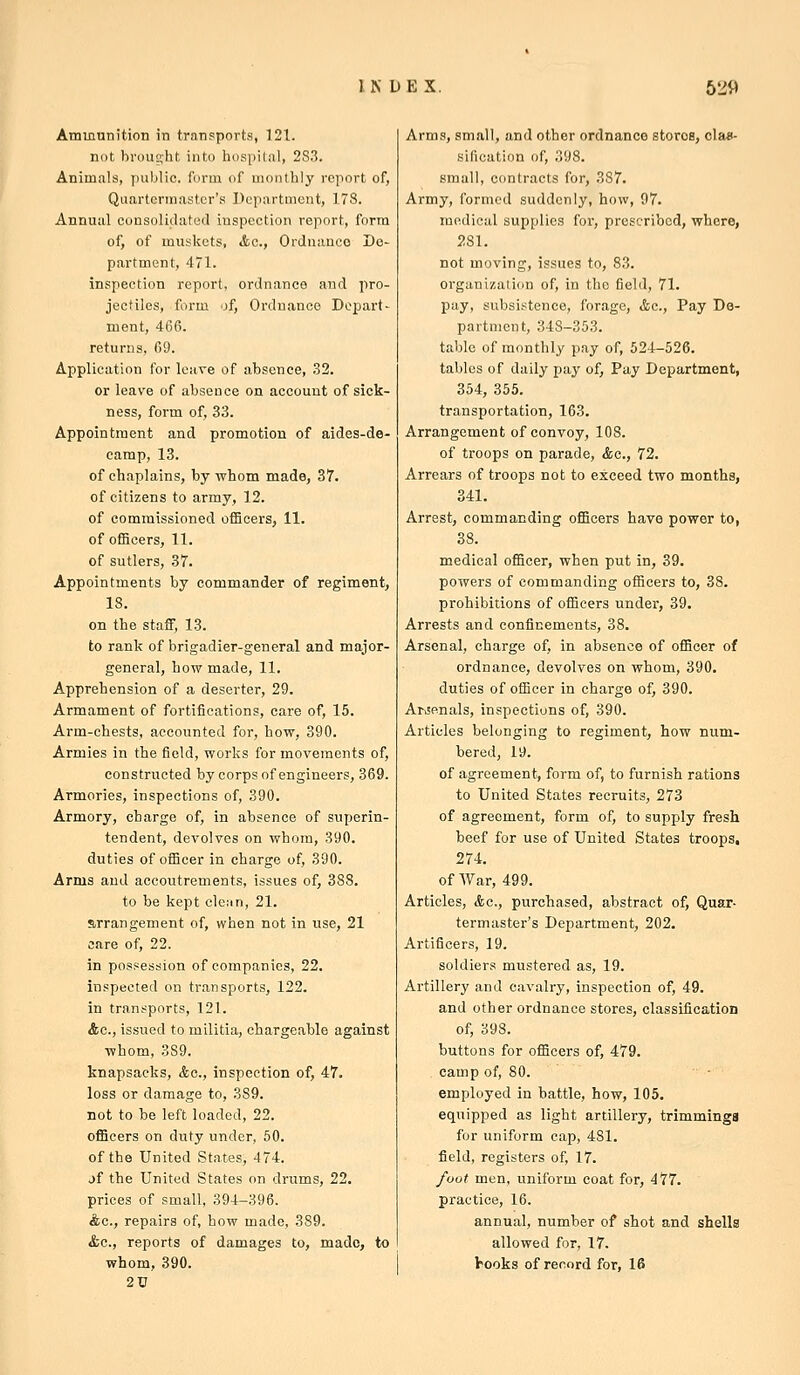 Ammunition in transports, 121. not broup,ht into hospital, 2S3. Animals, public, form of monthly report of, Quartermaster's Department, 178. Annual consolidated inspection report, form of, of muskets, &c., Ordnance De- partment, 471. inspection report, ordnance and pro- jectiles, form of. Ordnance Depart - ment, 466. returns, 69. Application for leave of absence, .32. or leave of absence on account of sick- ness, form of, 33. Appointment and promotion of aides-de- camp, 13. of chaplains, by vrhom made, 37. of citizens to army, 12. of commissioned ofBcers, 11. of officers, 11. of sutlers, 37. Appointments by commander of regiment, 18. on the staff, 13. to rank of brigadier-general and major- general, how made, 11. Apprehension of a deserter, 29. Armament of fortifications, care of, 15. Arm-chests, accounted for, how, 390. Armies in the field, works for movements of, constructed by corps of engineers, 369. Armories, inspections of, 390. Armory, charge of, in absence of superin- tendent, devolves on whom, 390. duties of officer in charge of, 390. Arms and accoutrements, issues of, 388. to be kept cleMn, 21. arrangement of, when not in use, 21 care of, 22. in possession of companies, 22. inspected on transports, 122. in transports, 121. Ac, issued to militia, chargeable against whom, 389. knapsacks, &c., inspection of, 47. loss or damage to, 389. not to be left loaded, 22. officers on duty under, 50. of the United States, 474. jf the United States on drums, 22. prices of small, 394-396. Ac, repairs of, how made, 389. &c., reports of damages to, made, to whom, 390. 2U Arms, small, and other ordnance stores, clas- sification of, 398. small, contracts for, 387. Army, formed suddenly, how, 97. medical supplies for, prescribed, whore, 281. not moving, issues to, 83. organization of, in the field, 71. pay, subsistence, forage, &c., Pay De- partment, 348-353. table of monthly pay of, 524-526. tables of daily pay of, Pay Department, 354, 355. transportation, 163. Arrangement of convoy, 108. of troops on parade, &c., 72. Arrears of troops not to exceed two months, 341. Arrest, commanding officers have power to, 38. medical officer, when put in, 39. powers of commanding officers to, 38. prohibitions of officers under, 39. Arrests and confinements, 38. Arsenal, charge of, in absence of officer of ordnance, devolves on whom, 390. duties of officer in charge of, 390. ArvSenals, inspections of, 390. Articles belonging to regiment, how num- bered, 19. of agreement, form of, to furnish rations to United States recruits, 273 of agreement, form of, to supply fresh beef for use of United States troops, 274. of War, 499. Articles, <fcc., purchased, abstract of. Quar- termaster's Department, 202. Artificers, 19. soldiers mustered as, 19. Artillery and cavalry, inspection of, 49. and other ordnance stores, classification of, 398. buttons for officers of, 479. camp of, 80. employed in battle, how, 105. equipped as light artillery, trimmings for uniform cap, 481. field, registers of, 17. foot men, uniform coat for, 477. practice, 16. annual, number of shot and shells allowed for, 17. hooks of record for, 16