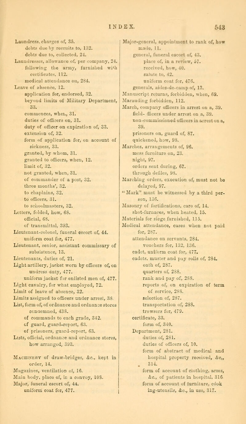 Laundress, charges of, .35. debts due by recruits to, 1.32. debts due to, collected, 24. Laundresses, allowance of, per company, 24. following the army, furnished wi'h certificates, 112. medical attendance on, 284. Leave of absence, 12. application for, endorsed, .32. beyond limits of Military Department, 33. commences, wheL., 31. duties of officers on, 31. duty of officer on expiration of, 33. extension of, 32. form of application for, on account of sickness, 33. granted, by whom, 31. granted to officers, when, 12. limit of, 32. not granted, -when, 31. of commander of a post, 32. three months', 32. to chaplains, 32. to officers, 31. to schoolmasters, 32. Letters, folded, how, 6S. official, 68. of transmittal, 393. Lieutenant-colonel, funeral escort of, 44. uniform coat for, 477. Lieutenant, senior, assistant commissary of subsistence, 13. Lieutenants, duties of, 21. Light artillery, jacket worn by officers of, on undress amy, 477. uniform jacket for enlisted men of, 477. Light cavalry, for what employed, 72. Limit of leave of absence, 32. Limits assigned to officers under arrest, 38. List, form of, of ordnance and ordnanse stores conaemned, 433. of commands to each grade, 342. of guard, guard-report, 63. of prisoners, guard-report, 63. Liits, official, ordnance and ordnance stores, how arranged, 393. Machisery of draw-bridges, &c., kept in order, 14. Magazines, ventilation of, 16. Main body, place of, ic a convoy, 108. Major, funeral escort of, 44. uniibrm coat for, 477. Major-general, appointment to rank of, how made, 11. general, funeral escort of, 43. place of, in a review, 57. received, how, 40. salute to, 42. uniform coat for, 476. generals, aiiies-de-cainp of, 13. Manuscript returns, forbidden, when, 69. Marauding forbidden, 112. March, company officers in arrest on a, 39. field- fficers under arrest on a, 39. non-commissioned officers in arrest on a, 39. prisoners on, guard of, 87. quickened, how, 98. Marches, arrangements of, 96. mess furniture on, 23. night, 97. orders sent during, 67. through defiles, 93. Marching orders, execution of, must not be delayed, 97.  Mark must be witnessed by a third per- son, 136. Masonry of fortifications, care of, 14. shot-furnaces, when heated, 15. Materials for siege furnished, 115. Medical attendance, cases when not paid for, 287. attendance on servants, 284. vouchers for, 132, 136. cadet, uniform coat for, 477. cadets, muster and pay rolls of, 284. oath of, 287. quarters of, 288. rank and pay of, 238. reports of, on expiration of term of service, 288. selection of, 287. transportation of, 288. trowsers for, 479. certificate, 33. form of, 340. Department, 281. duties of, 281. duties of officers of, 10. form of abstract of medical and hospital property recfeived, ifcc,, . 314. form of account of clothing, arms, Ac, of patients in hospital, 316 form of account of furniture, ccSoii ing-utensils, &c., Ln use, 317.