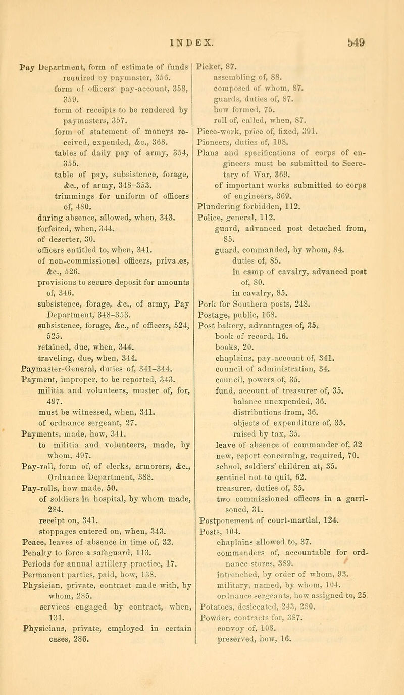 Pay Department, form of estimnte of funds required oy payiniistcr, 356. form of officers' pay-account, .358, 369. term of receipts to be rendered by paymasters, 357. form of statement of moneys re- ceived, expended, <tc., 368. tables of daily pay of armj^, 354, 355. table of pay, subsistence, forage, &o., of army, 34S-353. trimmings for uniform of ofScers of, 4S0. during absence, allowed, when, 343. forfeited, when, 344. of deserter, 30. officers entitled to, when, 341. of non-commissioned officers, priva -es, Ac, 526. provisions to secure deposit for amounts of, 346. subsistence, forage, <fcc., of army, Pay Department, 348-353. subsistence, forage, <tc., of officers, 524, 525. retained, due, when, 344. traveling, due, when, 344. .Paymaster-General, duties of, 341-344. Payment, improper, to be reported, 343. militia and volunteers, muster of, for, 497. must be witnessed, when, 341. of ordnance sergeant, 27. Payments, made, how, 341. to militia and volunteers, made, by whom, 497. Pay-roll, form of, of clerks, armorers, &c.. Ordnance Department, 388. Pay-rolls, how made, 50. of soldiers in hospital, by whom made, 284. receipt on, 341. stoppages entered on, when, 343. Peace, leaves of absence in time of, 32. Penalty to force a safeguard, 113. Periods for annual artillery practice, 17. Permanent parties, paid, how, 138. Physician, private, contract made with, by whom, 285. services engaged by contract, when, 131. Physicians, private, employed in certain cases, 286. Picket, 87. assembling of, 88. composed of whom, 87. guards, duties of, 87. how formed, 75. roll of, called, when, 87. Piece-work, price of, tixed, 391. Pioneers, duties of, 108. Plans and specifications of corps of en- gineers must be submitted to Secre- tary of War, 369. of important works submitted to corps of engineers, 369. Plundering forbidden, 112. Police, general, 112. guard, advanced post detached from, 85. guard, commanded, by whom, 84. duties of, 85. in camp of cavalry, advanced post of, 80. in cavalry, 85. Pork for Southern posts, 248, Postage, public, 168. Post bakery, advantages of, 35. book of record, 16. books, 20. chaplains, paj'-account of, 341. council of administration, 34. council, powers of, 35. fund, account of treasurer of, 35. balance unexpended, 36. distributions from, 36. objects of expenditure of, 35. raised by tax, 35. leave of absence of commander of, 32 new, report concerning, required, 70. school, soldiers' children at, 35. sentinel not to quit, 62. treasurer, duties of, 35. two commissioned officers in a garri- soned, 31. Postponement of court-martial, 124. Posts, 104. chaplains allowed to, 37. commanders of, accountable for ord- nance stores, 389. intrenched, by order of whom, 93. military, named, by whom, 104. ordnance sergeants, how assigned to, 25 Potatoes, desiccated, 243, 280. Powder, contracts for, 387. convoy of, lUS. preserved, how, 16.