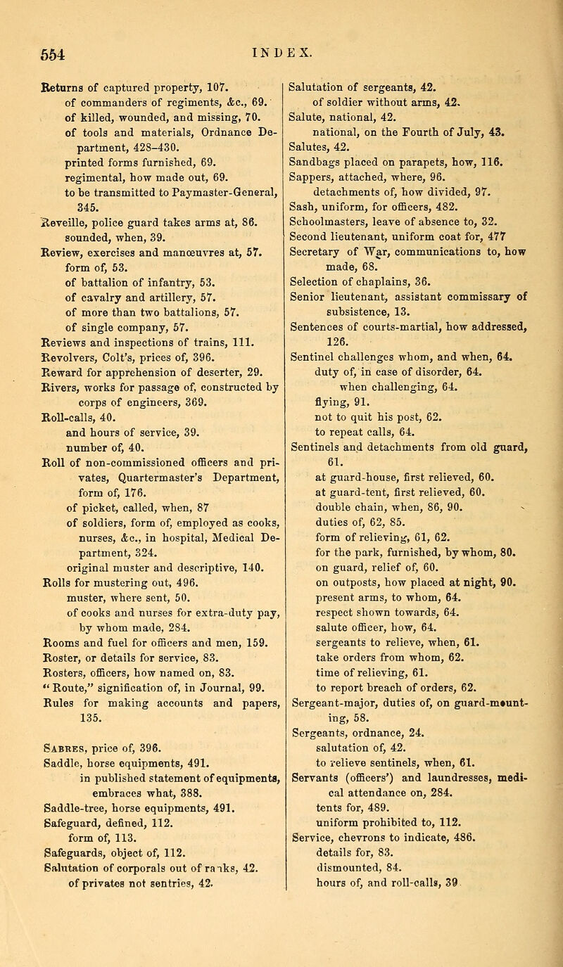 Beturns of captured property, 107. of commanders of regiments, Ac, 69. of killed, wounded, and missing, 70. of tools and materials, Ordnance De- partment, 428-430. printed forms furnished, 69. regimental, how made out, 69. to be transmitted to Paymaster-General, 345. xleveille, police guard takes arms at, 86. sounded, when, 39. Review, exercises and manoeuvres at, 57. form of, 53. of battalion of infantry, 53. of cavalry and artillery, 57. of more than two battalions, 57. of single company, 67. Reviews and inspections of trains. 111. Revolvers, Colt's, prices of, 396. Reward for apprehension of deserter, 29. Rivers, works for passage of, constructed by corps of engineers, 369. Roll-calls, 40. and hours of service, 39. number of, 40. Roll of non-commissioned officers and pri- vates, Quartermaster's Department, form of, 176. of picket, called, when, 87 of soldiers, form of, employed as cooks, nurses, <fec., in hospital. Medical De- partment, 324. original muster and descriptive, 140. Rolls for mustering out, 496. muster, where sent, 60. of cooks and nurses for extra-duty pay, by whom made, 284. Rooms and fuel for officers and men, 159. Roster, or details for service, 83. Rosters, officers, how named on, 83.  Route, signification of, in Journal, 99. Rules for making accounts and papers, 135. Sabres, price of, 396. Saddle, horse equipments, 491. in published statement of equipments, embraces what, 388. Saddle-tree, horse equipments, 491. Safeguard, defined, 112. form of, 113. Safeguards, object of, 112. Salutation of corporals out of ranks, 42. of privates not sentries, 42. Salutation of sergeants, 42. of soldier without arms, 42. Salute, national, 42. national, on the Fourth of July, 43. Salutes, 42. Sandbags placed on parapets, how, 116. Sappers, attached, where, 96. detachments of, how divided, 97. Sash, uniform, for officers, 482. Schoolmasters, leave of absence to, 32. Second lieutenant, uniform coat for, 477 Secretary of War, communications to, how made, 68. Selection of chaplains, 36. Senior lieutenant, assistant commissary of subsistence, 13. Sentences of courts-martial, how addressed, 126. Sentinel challenges whom, and when, 64. duty of, in case of disorder, 64. when challenging, 64. flying, 91. not to quit his post, 62. to repeat calls, 64. Sentinels and detachments from old guard, 61. at guard-house, first relieved, 60. at guard-tent, first relieved, 60. double chain, when, 86, 90. duties of, 62, 86. form of relieving, 61, 62. for the park, furnished, by whom, 80. on guard, relief of, 60. on outposts, how placed at night, 90. present arms, to whom, 64. respect shown towards, 64. salute officer, how, 64. sergeants to relieve, when, 61. take orders from whom, 62. time of relieving, 61. to report breach of orders, 62. Sergeant-major, duties of, on guard-m»unt- ing, 68. Sergeants, ordnance, 24. salutation of, 42. to i-elieve sentinels, when, 61. Servants (officers') and laundresses, medi- cal attendance on, 284. tents for, 489. uniform prohibited to, 112. Service, chevrons to indicate, 486. details for, 83. dismounted, 84. hours of, and roll-calls, 39