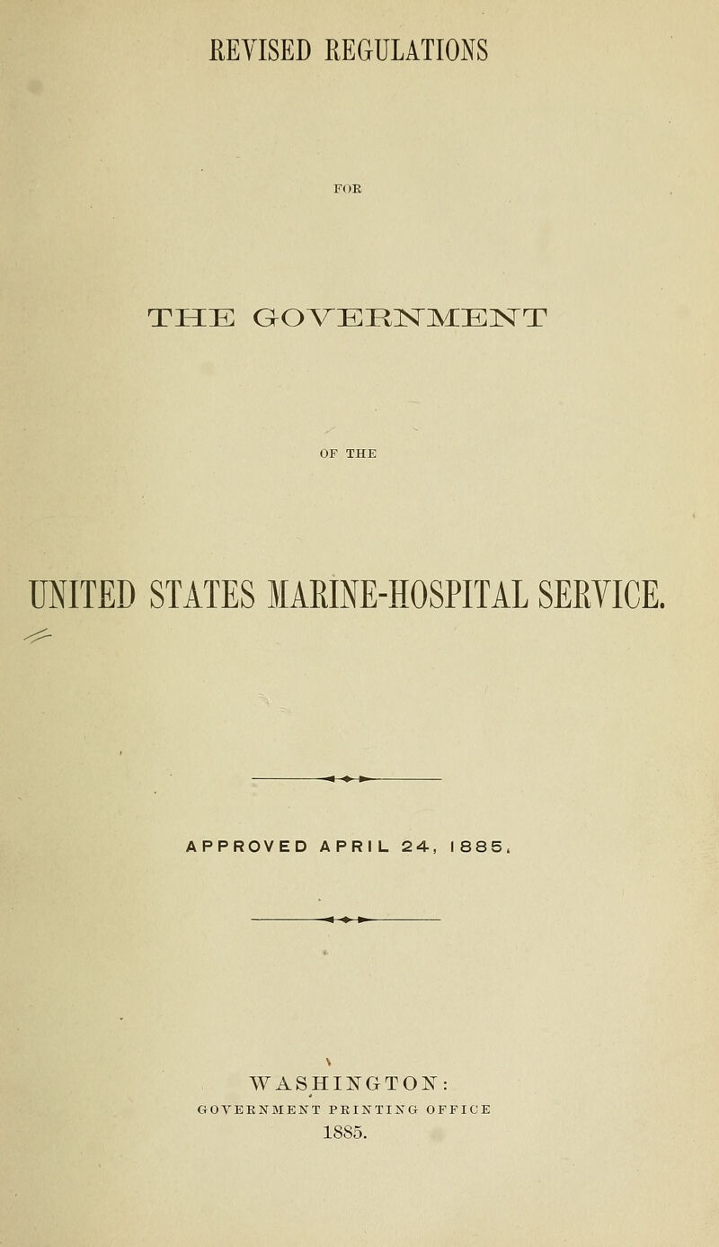 REVISED REGULATIONS THE GOVERNMENT UNITED STATES MARINE-HOSPITAL SERVICE. APPROVED APRIL 24, 1885, WASHINGTON: GOVERNMENT PRINTING OFFICE 1885.