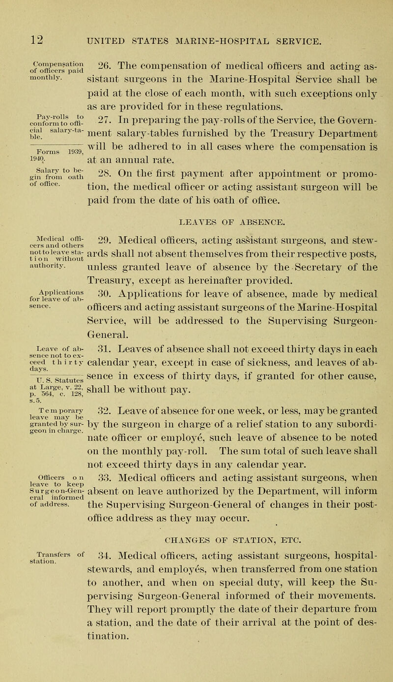 of offiw'rf^iki ^6. ^ne compensation of medical officers and acting as- monthiy. sistant surgeons in the Marine-Hospital Service snail be paid at the close of each month, with such exceptions only as are provided for in these regulations, conform to off£ 27- In preparing the pay-rolls of the Service, the Govern- ciai saiary-ta- men£ salary-tables furnished by the Treasury Department Forms 1939 w*^ ^e adhered to in all cases where the compensation is 1940.- at an annual rate. gmalfromt0oath 28. On the first payment after appointment or promo- of office. ^on^ ^e medical officer or acting assistant surgeon will be paid from the date of his oath of office. LEAVES OF ABSENCE. Medical offi- 29. Medical officers, acting assistant surgeons, and stew- cers and others ° ° ' not to leave sta- ar(js shall not absent themselves from their respective posts, tion without -1 J- authority. unless granted leave of absence by the Secretary of the Treasury, except as hereinafter provided. Applications 30. Applications for leave of absence, made bv medical for leave of ah- x x J sence. officers and acting assistant surgeons of the Marine-Hospital Service, will be addressed to the Supervising Surgeon- General. Leave of ab- 31. Leaves of absence shall not exceed thirty days in each sence not to ex- ceed thirty calendar year, except in case of sickness, and leaves of ab- u s statutes sence i11 excess of thirty days, if granted for other cause, i Large, v. 22, p. 564, c. 128, at Large, v. 22, g]iall be ^f^OUt pay. Tem porary 32. Leave of absence for one week, or less, may be granted leave may be granted by sur- by the surgeon in charge of a relief station to any subordi- geon in charge. nate officer or employe, such leave of absence to be noted on the monthly pay-roll. The sum total of such leave shall not exceed thirty days in any calendar year. officers o n 33. Medical officers and acting assistant surgeons, when leave to keep surgeon-Gen- absent on leave authorized by the Department, will inform eral informed of address. the Supervising Surgeon-General of changes in their post- office address as they may occur. CHANGES OF STATION, ETC. Transfers of 34. Medical officers, acting assistant surgeons, hospital- stewards, and employes, when transferred from one station to another, and when on special duty, will keep the Su- pervising Surgeon-General informed of their movements. They will report promptly the date of their departure from a station, and the date of their arrival at the point of des- tination. station.